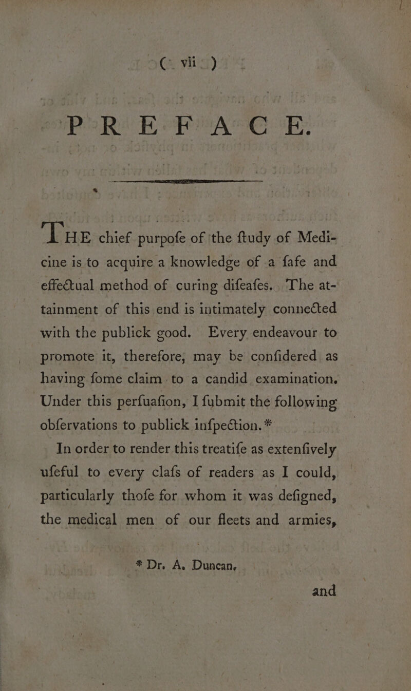 (&amp; yr) PREFACE. a Tue chief purpofe of 'the ftudy of Medi- cine is to acquire a knowledge of a fafe and effectual method of curing difeafes.. The at- tainment of this end is intimately connected with the publick good. Every endeavour to promote it, therefore, may be confidered as having fome claim to a candid examination. Under this perfuafion, I fubmit the following obfervations to publick infpection. * In order to render this treatife as extenfively ufeful to every clafs of readers as I could, particularly thofe for whom it was defigned, the medical men of our fleets and armies, * Dr. A, Duncan, and