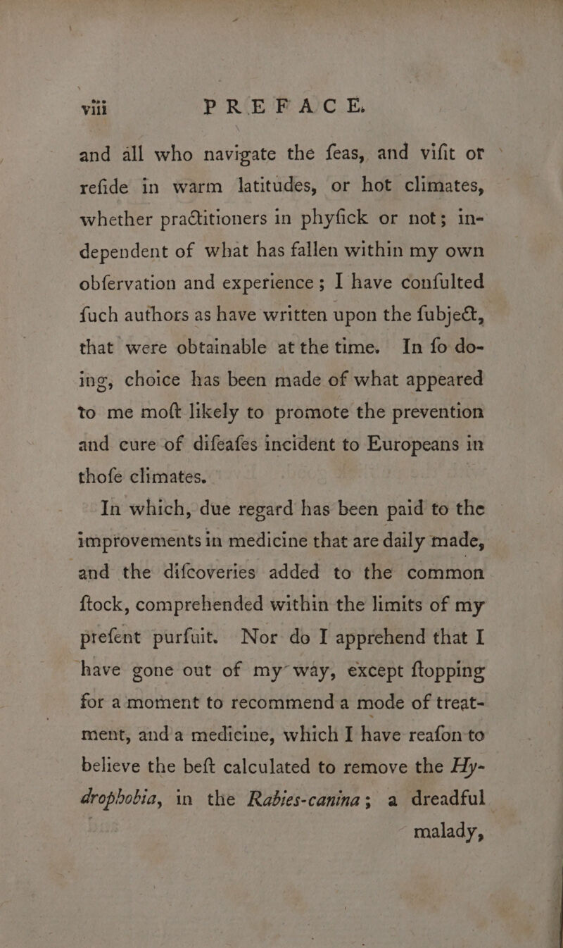 and all who navigate the feas, and vifit or » refide in warm latitudes, or hot climates, whether practitioners in phyfick or not; in- dependent of what has fallen within my own obfervation and experience; I have confulted fuch authors as have written upon the fubje&amp;, that were obtainable atthe time. In fo do- ing, choice has been made of what appeared to me moft likely to promote the prevention and cure of difeafes incident to Europeans in thofe climates. In which, due regard has been paid to the improvements in medicine that are daily made, and the difcoveries added to the common {tock, comprehended within the limits of my prefent purfuit. Nor do I apprehend that I have gone out of my way, except ftopping for amoment to recommenda mode of treat- ment, anda medicine, which I have reafon to believe the beft calculated to remove the Hy- drophobia, in the Rabies-canina; a dreadful malady,