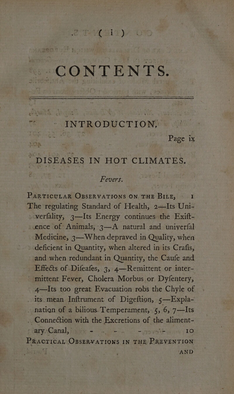 © - INEFRODUCTION | | Page 1x “DISEASES IN HOT CLIMATES. Fevers. 3 PARTICULAR OBSERVATIONS ON THE BILE, I The regulating Standard of Health, 2—Its Uni- verfality, 3—Its Energy continues the Exift- _vence of Animals, 3—A natural and univerfal Medicine, 3—When depraved in Quality, when deficient in Quantity, when altered in its Crafis, and when redundant in Quantity, the Caufe and _ Effects of -Difeafes, 3, 4—Remittent or inter- mittent Fever, Cholera Morbus or Dyfentery, 4—lIts too great. Evacuation robs the Chyle of . Its.mean Inftrument of Digeftion, s5—Expla- - nation of a bilious. Temperament, §, 6, 7—Its . Connection with the Excretions of the aliment- > ary.Canal, | Se | ema Ce sa IO Practical OBSERVATIONS IN THE PREVENTION AND
