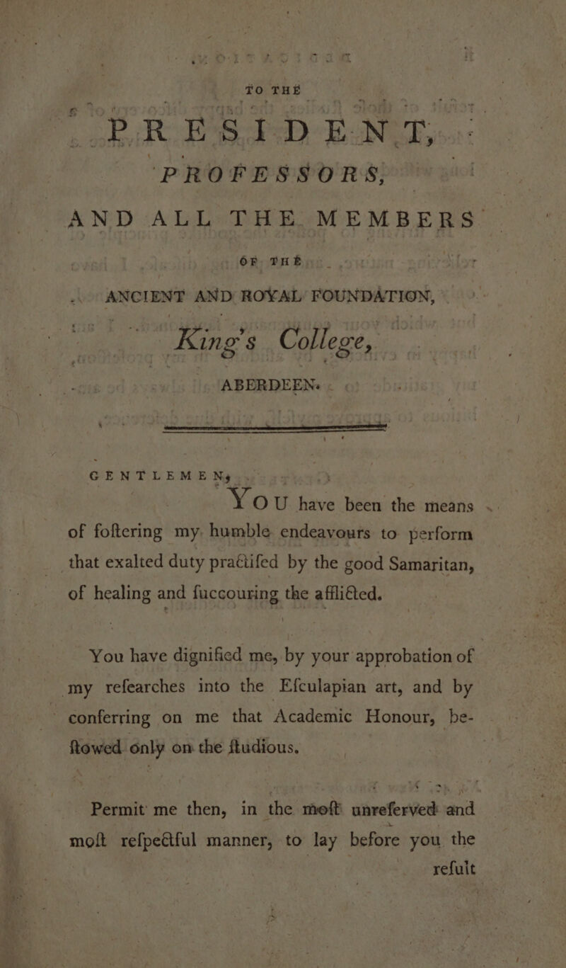 ‘TO THE op R Pat D E N Ty. PROFESSORS, | AND ALL THE MEMBERS. OF THE merch sisi ‘aD ROYAL FOUNDATION, “King o's College, ABERDEEN. GENTLEMEN, Yo U ia been the means of foftering my. humble endeavours to perform that exalted duty prattifed by the good Samaritan, of healing and fuccouring the affliéted. You have dignified me, by your approbation of my refearches into the Efculapian art, and by : conferring on me that Academic Honour, be- Rowed aw on the ftudious, Permit’ me then, in “ihe meoft shroferies al molt refpectful manner, to lay before you the refuit
