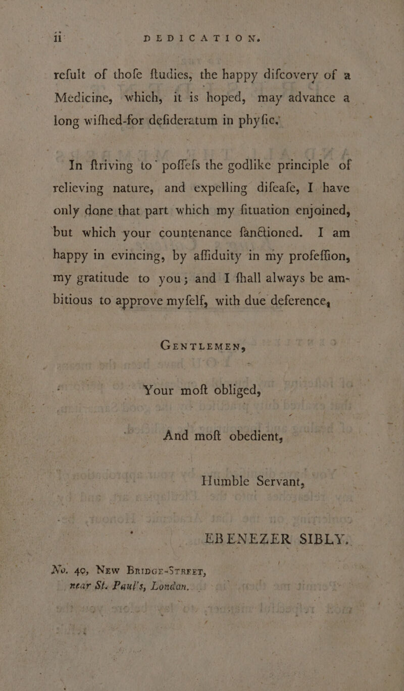 eS te DEDICATION, refult of thofe ftudies, the happy difcovery of a Medicine, which, it is hoped, may advance a long wifhed-for defideratum in phyfic In ftriving to’ poffefs the godlike principle of relieving nature, and expelling difeafe, I. have only done that part which my fituation enjoined, ‘but which your countenance fanétioned. I am happy in evincing, by affiduity in my profeffion, | my gratitude to you; and I fhall always be am- | bitious to approve myfelf, with due deference, GENT t EMEN, Your moft obliged, And moft specie : Humble iba! EBENEZER SIBLY. No. 40, New Brince-Srrrer, near St. Paul's, Londan. _