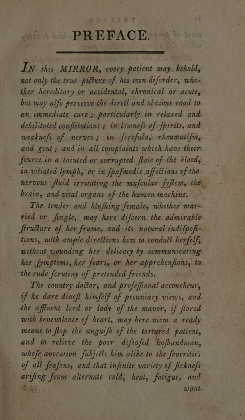 PREFACE, ther hereditary or ‘accidental, chronical or acute,: but. may alfo. perceive the direé and obdious road to. - an immediate cure; particularly in relaxed and. debilitated conftitutions ; in lownefs of fpirits, and weakne/s. of nerves; im. fcrofula, rhewmatifms fource in atainted-or corrupted fate of thé blood, nervous fluid irritating the: mufcular fyftems the, brain, and vital.organs of the human machine. Lhe tender and. blufhing female, whether mar- vied or fingle,, may here difcern the. admirable: firuéure. of her frame, and. 1ts natural indifpof-. tions, with ample direétions how to condutt herfelf, without wounding her delicacy by . communicating: her fymptoms, her fears, or her apprehenfio OMS ta \ The country doétor, and profefional accoucheur, if he dare diveft himfelf of pecuniary views, and the affluent lord or lady of the manor, if jrored with benevolence of heart, may here view a ready means to Sop the anguifh of the tortured patient, and to relieve the poor difeafed hufbandman, whofe avocation fubjetts him alike to the feverities of all feafons, and that infinite variety of fickne/s reg ng from aliernate cold, beat; fatigue, and ee want.