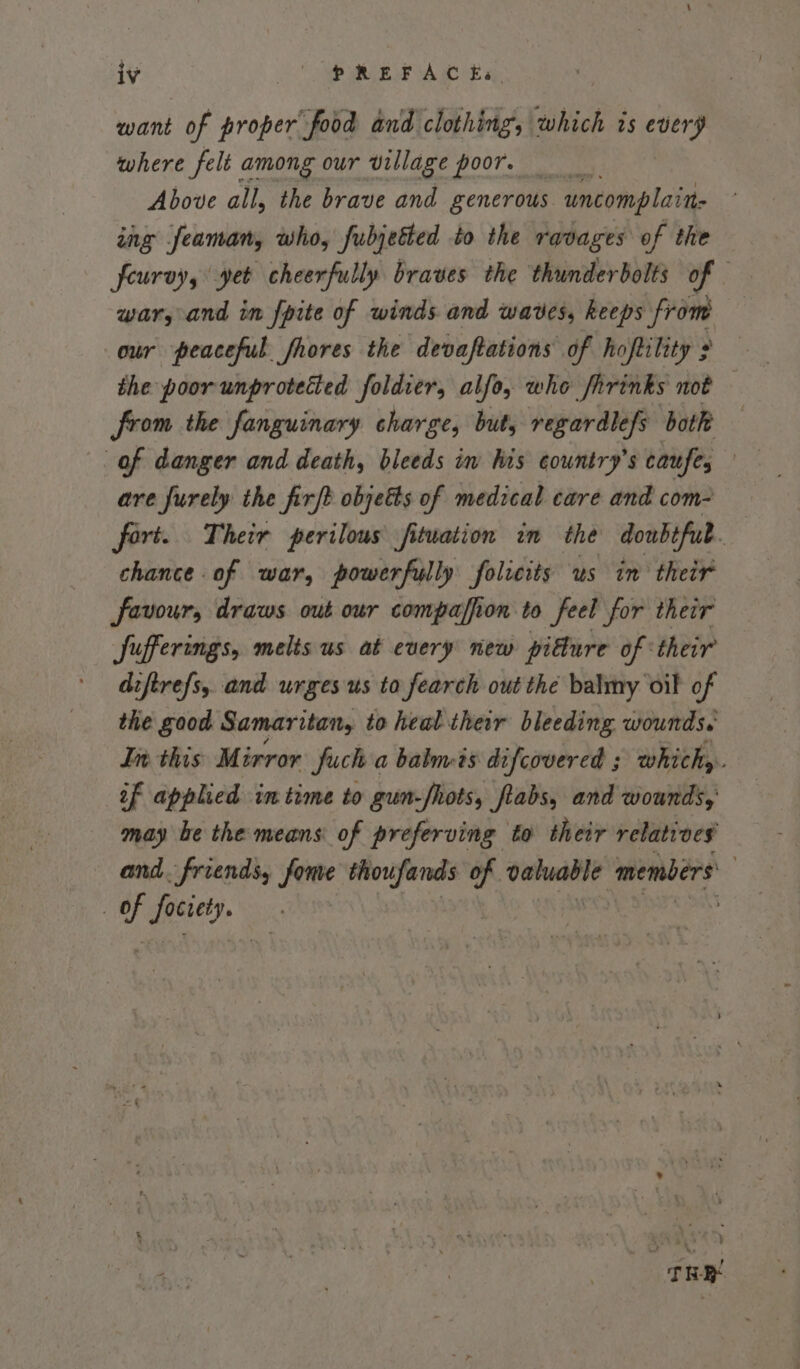 want of proper food and clothing, which is every where felt among our village poor, Above all, the brave and generous uncomplaite ing seaman, who, fubjetted to the ravages of the feuroy, yet cheerfully braves the thunderbolts of war, and in fpite of winds and waves, keeps from our peaceful fhores the devaftations of hoftitity : the poor unprotected foldier, alfo, whe Sirinks not from the fanguinary charge, but, regardlefs both are furely the firft objetts of medical care and com- fort. Their perilous fituation in the doubefub. chance of war, powerfully folicits us im their favour, draws out our compaffion to feel for their Jufferings, melts us at every new pitture of ‘their diftre/s, and urges us to fearch out the balmy oil of the good Samaritan, to heal their bleeding wounds. In. this Mirror fuch a baluvis difcovered ; which, if applied imtime to gun-fhots, ftabs, and wounds, may be the means of preferving to their relatives and. friends, fone le te of cauall? members | of facies. TRE