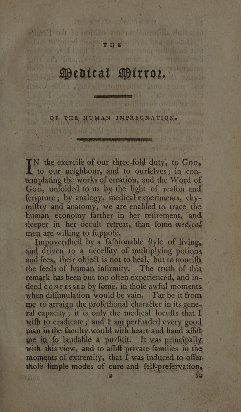 MDPenical Mirror.  OF THE HUMAN IMPREGNATION. af KN the exercife of our three-fold duty, to God, to our neighbour, and to ourfelves; in .con- templating the works of creation, and the ‘Word of Gop, unfolded to us by the light of reafon and ~ {eripture ; by analogy, medical expetiments, chy- miftry and anatomy, we are enabled to trace the human, economy farther in her retirement, and deeper in her occult retreat, than fome medicak men are willing to fuppofe. ‘Impoverifhed by a fafhionable ftyle of living, and driven to a neceflity of multiplying potions and fees, their objeét i is not to heal, but to nourifh, the feeds of human infirmity, The truth of this remark has. been but too often experienced, and in- — deed conressep by fome, in thofe awful moments, ’ when diffimulation would be vain. Far be it from et capacity ; ; it is ; only the inedical paaila that I wifh’ to eradicate ; and’ I am perfuaded every good. man. in the faculty. would with heart and hand affift me in fo laudable a purfuit. It was principally with this view, and to affift private families in the yaoments of extremity, that I was induced. to offer. thofe fimple modes of cure and felf-prefervation, x