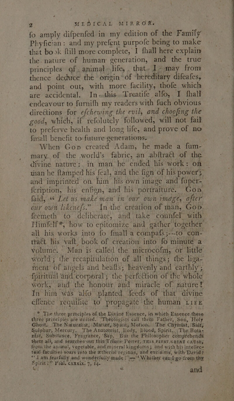 fo amply difpenfed in my edition of the Family Phyfician: and my prefent purpole being to make that book ftill more complete, I fhall here explain the. nature of human: generation, and the true principles gf, animal» Jife, . that. 1- may from thence deduce the origin’ of “hereditary difeafes, and point out, with more facility, thofe which are accidental. In-this.Treatife alfo, I fhalf endeavour to furnifh my readers with fuch obvious direétions for efchewing the evil, and choofing the good, which, if refolutely followed, will not faik to preferve health and long life, and prove of no finall benefit to: future generations. : When Gon created Adam, he made a fum- mary. of the .world’s fabric, an abftrat of the divine nature: in man he ended his work: on - snan he ftamped his feal, and the fign of his power';” and imprinted on. him his own image and fuper- fcription, his enfien, and his portraiture. Gop. faid, «* Let us make man’ in ‘our own image, after our own likenefs.” Inthe creation of man, Gop. feemeth to deliberate, and take counfel with Himfelf*, how to epitomize and gather together ° all his works into fo fmall a campafs;---to con- traét his vaft, book of creation into fo minute’ a volume. © Man is called'the. microcofm, or little world; the recapitulation of all things; the liga~ ment’ of afigels and beafts; heavenly and earthly; _-fpiritual ‘and-corperal; the perfcétion of the whole work, and the honour and miracle of. nature! In him was alfo planted, feeds of ‘that divine éffence requilite to propagaté the human Lire * The three principles of the Dining Essence, ehibh Sinus eciden three principles are united. “Theologists call them Father, Son, Holy ‘Ghost... The Naturalist; Matter, Spirit, Motion,.’ The Chymist, / Salt; Sulphur, Mercury,. The Anatomist, Body, btood, Spirit... The. Bota- nist, Substance, Fragrance, ‘Sap. But the Philosopher comprehends them all, and searches out this Triune Power, THis FIRST,GREAT CAUSE, from the animal, vegetable, and mineral kingdoms; and with his intellec- tual faculties soars into the etherial regions, and exclaims, with David: ** I am fearfully and wonderfully made !.=&gt;‘* Whither cand-gofrem thy - | a and