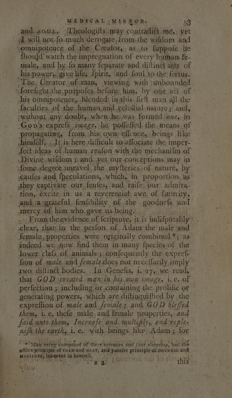 } MEDESCAL » (MERROR. 3 and.soua. Lheologuts; may. contradiét: Hes: yet A, will, not-fo, much derogate,from-the wifdoem and “omnipotence of the. Creator, ; as,.te fuppofe lic fhould‘ watch the impregnation of every human, fe- male,.and by. fo many feparate and diftingt aéts of his powers, give lifes {pirit, and foul, to the’ foetus. “The, Oreator. of Man, viewing, wath tinbounded ‘ forefight. the, purpoles before: him, by one act. of - his: oinnipotence, : blended) i inthis, fir man all the faculties. of the, yhuman,and, celeftial nature 3’. and, ewithout, any doubt,. when he;,was, formed -@ne,, in Gon’s exprefs , image, he. pofleffed,.the means of ‘propagating, from, \his\ own; effence,,. beings like chimielf,, ., It is here difficult to.affociate the-imper- fettideas ‘of, human, seafon with the mechanifm of Divine, wifdom ;, and, yet our-conceptions, may ip - -fome degree, unravel the my {teres of nature, by Caufes and, fpeculations, which, in, proportion, as they captivate our, fenfes, and, raife, our) admira- tion, €xcite in us a reverential awe, of futurity, and; a ograteful fenfibility of. the goodnels and _ amercy of him who,.gave, us being., es . From, the evidence, of feripture, it is : indifptttably” : leary, thaty.i in the perfon., of,, Adam the male and female , properties , were oyiginally. combined *; as andeed. we, now find them in.many fpeciesjof the lower, clafs of, animals ;, confequently the expref fion of -male, and female.does not nece farily imply two, diftin&amp;t. bodies... In Genelis, 1.27, we read, that GOR: created man; in frs.owi mages Li ey AS perfection ; 34 including « Or containing the prolific or generating powers, which are diftinguifhed by . the expreflion of, made and female 5, and GOD bleffed - them, i.e. thefe male, and female properties,, and faite unto them, Increafe: and. multiply ,,.and: re ples nifh the appli i. €, with beings like, Adam 5 for aoe ‘Maw beth Ri bidted of three essences and four Sih cet had the - active: principle of Cotp and) HEAT, de! Passive principle dfipRyNess and MORSTYREY, inherent in Riragelt, hs eee. . Pe I Eee POR AS this”