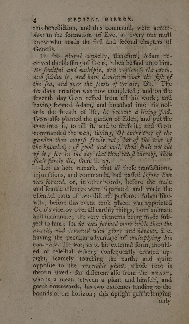 this bénedi@ion, and this command, were antece-— dent to the formation of. Eve, as €very'one mutt: “know who reads the firft and fecond nie of -Genelis. In this plural capacity, thereto) badass ré- _ ceived the bleffing of Gop, when he faid unto him, © “Be fruitful ‘and multiply, and ‘vreplenifh the earth, and fubdwe it; and have dominion'iver the fish of the fea, and over the fowls of the air, Fe. fix days’ creation was now completed ; and‘on the ‘feventh day Gop réfted from all ‘his work ; anid having formed Adam, and breathed into” hig: nol trils the breath of life, he become a heving fout. “Gop alfo planted the garden of Eden, | and put the gan into it, to till it; and to drefs its and ‘Gop “commanded the man, faying, ‘Of every tree of the “garden thow mayeft freely eat; Dut of the tree of the knowledge of good and ‘evil, thou halt not eat ‘of tt 3 for in the day that thou’ batep hide! ‘Title halt fiirely die, Gen tiv e7. 0 - ‘Let us here remark, ‘that ail thefe deHRBIAS, inj junctions, and commands, had paffed before Eve was formed, or, in other'words, before ‘thé thale and female effences wete fepatatéd and’ made the effential parts of two diftin@ perfons. “Adan like- — swife, before this event took place, was appointed Gov’s viceroy over all earthly things, both animate and inanimate; the very elements being made fub- geet to him ; for he was formed more noble than the angels, and crowned with glory and honour, i.e. having the ‘peculiar advantage of saliplying his own race. He was, as to his external form, mould- ed of celeftial ether; confequently' created up- right, fcarcely touching the ‘earth; ‘and quite oppofite to the vegetable plant, whofe root . is therein fixed; far different alfo from the zrast, who is a mean between a plant and himfelf, and goeth downwards, his two extremes tending to the bounds of the horizon ; this upright gait belonging ‘only