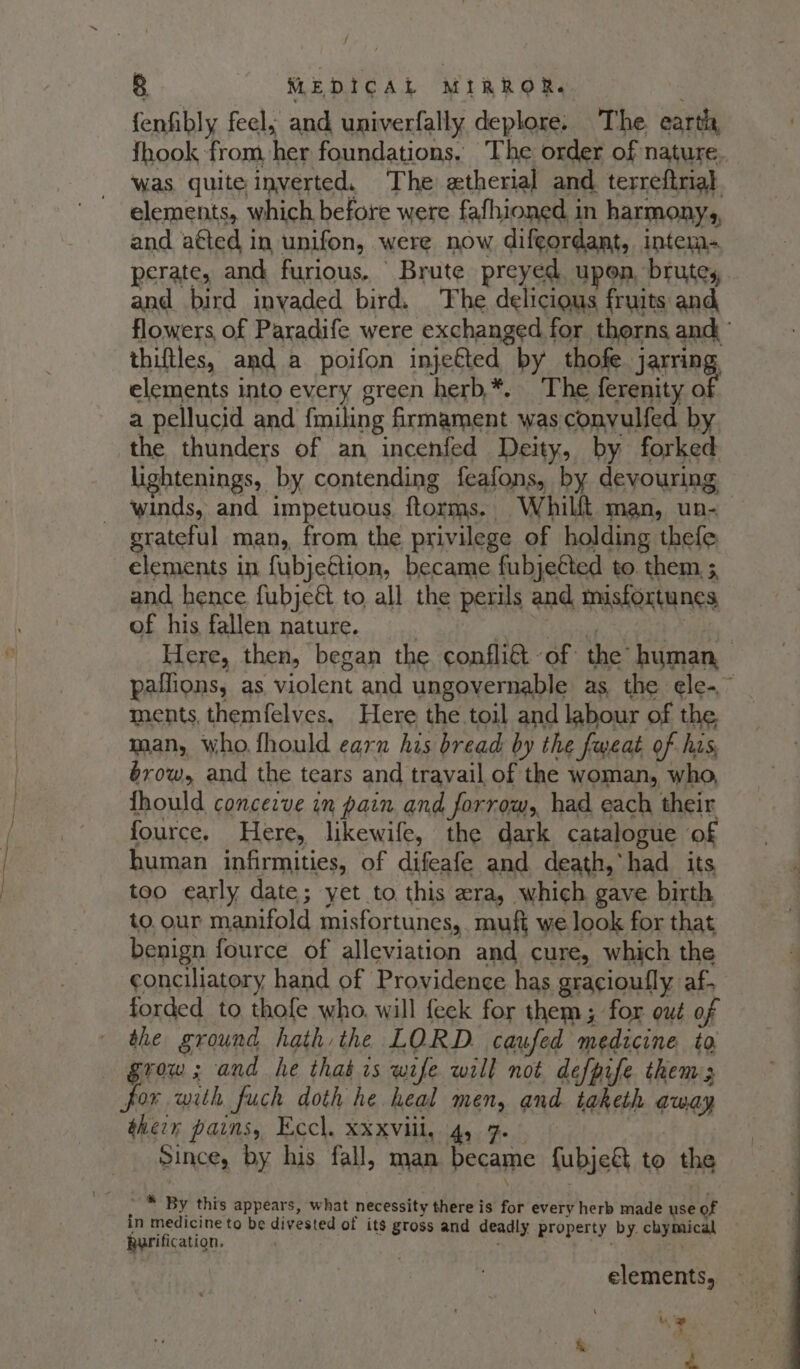 / 8 MEDICAL MIRROR. fenfibly feel; and univerfally deplore: The. eartia {hook from her foundations, The order of nature. was quite inverted. The etherial and. terreftrial elements, which before were fafhioned in harmony, and atted in unifon, were now diftordant, intem- perate, and, furious. Brute preyed upon, brutes and bird invaded bird. The delicious fruits and flowers, of Paradife were exchanged for thorns and’ thiftles, and a poifon injefted by thofe jarring elements into every green herb,*. The ferenity o a pellucid and fmiling firmament was conyulfed by the thunders of an incenfed Deity, by forked lightenings, by contending feafons, by devouring ~ winds, and impetuous ftorms. Whilft man, un- grateful man, from the privilege of holding thefe elements in fubjeétion, became fubjeéted to. them 5 and hence fubjeé to all the perils and misfortunes of his fallen nature. | RA Maree te Na Here, then, began the confliGt of the human, paflions, as violent and ungovernable as the ele~~ ments, themfelves, Here the toil and labour of the. man, who. fhould earn his bread by the fweat of his, éxrow, and the tears and travail of the woman, who, fhould concezve im pain and forrow,, had each their fource. Here, likewife, the dark catalogue of human infirmities, of difeafe and death, had its too early date; yet to this era, which gave birth to. our manifold misfortunes, muft we look for that benign fource of alleviation and cure, which the conciliatory hand of Providence has gracioufly af- forded to thofe who. will feek for them; for out of the ground hath the LORD. caufed medicine ta Grow; and he that is wife will not defpife thems for with fuch doth he heal men, and taketh away therr pains, Eccl. xxxvill, 4, 7. — Since, by his fall, man became fubje&amp; to the in medicine to be divested of its gross and deadly property by. chymical Rurification. : Re, ee oie elements, — ie a