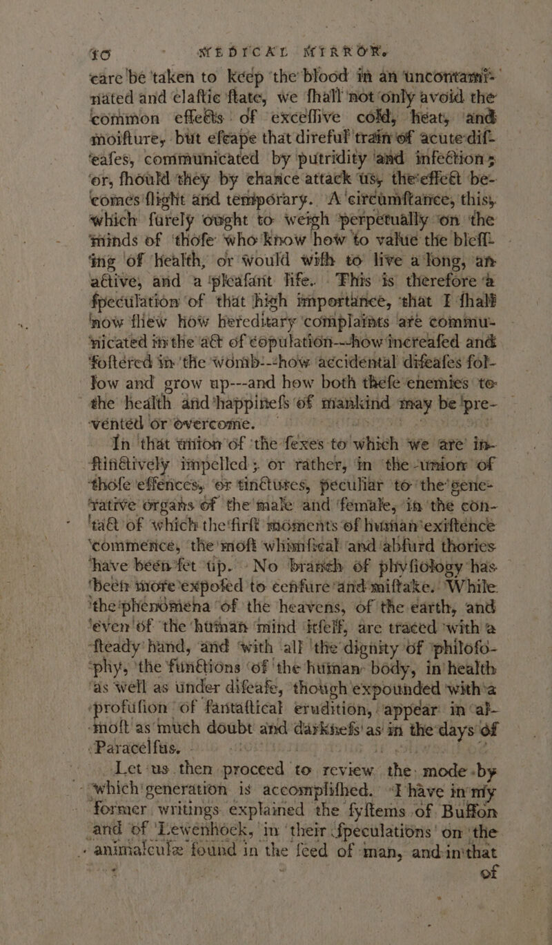 Sie) - (MED POA. MIRROR, care be ‘taken to keep ‘the’blood m an ‘uncontam nated and elaftic ftate, we {hall ‘not ‘only avoid the common effets of exceflive cold, heat, ‘and moifture, but efeape that direful train of acute dif. ‘eafes, communicated by putridity ‘and infeétions ‘or, fhoukl they by chance attack Us, the'efictt be- comes flight and temporary. A’'circumftarice, this}, which furely owght to weigh ‘perpetually on the minds of ‘thofe who know how to value the bleff ing ‘of Health, or Would with to live a Tong, an active, and a ‘pleafant life. .Fhis is’ therefore @ fpeculation of that high importance, ‘that TF fhalf now flew How hereditary complaiats are commu- ‘nicated i#xthe act of copulation---how increafed and foftered in the womb-:-chow a¢cidental difeafes fol- low and grow up---and how both thefe enemies te: the health arid ‘happinefs of mankind may be !pre- wented Or overcome. 9 y In ‘that witon'of ‘the fexes to which we are’ in- fingtively impelled. or rather, in ‘the amior of thofe effences, ‘or tin@tures, peculiar to the’sene- ¥Yatrve organs of the’male and ‘female, ‘in ‘the con- 'aQ of which the'firft moments of humhanexiftence ‘commence, the moft whimfical and abfurd thories ‘have been fet tp. No branch of phivfiology has. ‘beefs more expofed to ceffure and miftake. While. the ‘phenomena “of the heavens, of the earth, and ‘éven'6f ‘the ‘hutman ‘mind ‘itfelf, are traced with a ‘fteady' hand, and ‘with all the dignity of iphilofo- ‘phy, ‘the fiinétions ‘of ‘the huiman: body, in’ health ‘as well as under difeafe, thouch'expounded ‘with’a ‘protufion of fantaftical erudition, appear: in “al- ‘molt’ as’much doubt and darknefs'as in the days of :Paracelfus. sth } if 3h fe Let:us then proceed to review the: mode by “which'generation is accomplifhed. I have inom former. writings. explained the fyftems of Buffon _and of ‘Lewenhock, ‘in ‘their fpeculations’ om ‘the animaicule found in the feed of man, and-inthat ey , of