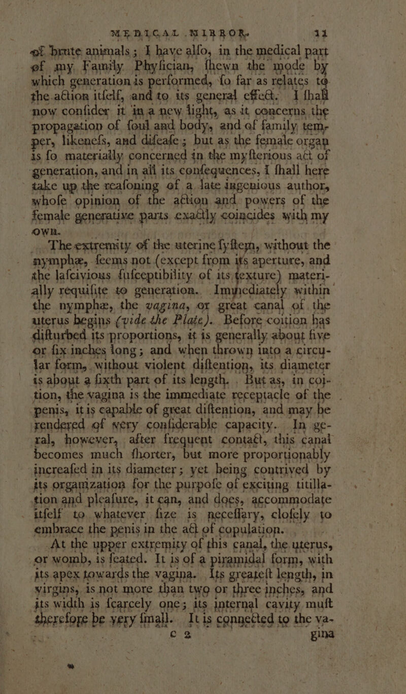 ef brute animals; ] have alfo, in the medical part ef my, Family Phy fician, {hewn the mode by which generation is performed, « fo far as relates to. the.aétion itfelf, and to its general effet, Thal now. confider it ina new light, as it concerns the | propagation of foul and body, and of family tem, per, likenefs, and difeafe; but as the female orgap is fo materially | concerned in the myfterious att of generation, and in all its confeguences, { fhall here  take up, the sraloning ef a jate ingenious author, whofe opinion of the a¢tion and: powers of the female generatime parts exattly coincides with my Own. The extremity of the uterine fy feyn, without the aymphe, feems not (except from its aperture, and the lafciyious {ufceptibility. of its;texture) materi- ally requifite to generation. Anmncdiately within the nymphe, the vagina, or great canal of . the uterus begins (pede the Plate ). Before coition has difturbed. its proportions, it is nerally, about five or fix inches long; and when Apple into a circu- iar form, without violent Ae sh its, diameter is about a fixth part of its length. . But as, in coj- tion, the vagina is the immediate receptacle of the penis, itis capable of great diftention, and may be rendered of very confiderable capacity. In ge- ral, however, after fre uent contaét, this canal becomes much fhorter, but more ‘proportionably increafed in its diameter; yet being contrived by its SRSA TROD for the purpofe of exciting titilla- tion and pleafure, it can, and does, accommodate . itfelf to. whatever fize is neceflary, clofely to embrace the penis in the aét of copulation. At the upper extremity of this canal, the. uterus, or womb, is feated. It is of a piramidal form, wath its apex towards the vagina. Its greaelt length, in virgins, As not more than twQ or three inches, and. | : s width j is {earcely one; its jnternal cavity muft Serle be veNy fall. qu is connected to the va- gina