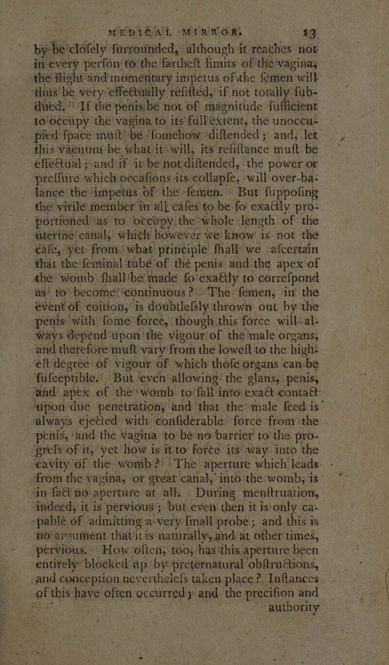 by: be ‘clofely furrounded, although it reaches not in every perfon to the | fartheft limits of the vagina, the flight and momentary impetus ofthe femen will ‘thus’ be very: effe@ually refifted, if not totally fub- dued.' If thé penis be not of magnitude fufficient to‘occtipy the’ vagina to its’ full extent, the unoccu- pied fpace mult’ be ‘fomchow -diftended ; ; and, let this vaeuum be whatiit’ will, its refiftance muft be effeQiial : and if itbe not diftended, | the power or preflure which oecafions its.collapfe, will over-ba- lance the impetus of the femen. But fuppofing the virile member in all cafes to be foi exaétly pro- portioned | ‘as to: occupy the-whole ‘length of the uterine’ canal, whi¢h however we know is not the cafe, Yet from. what principle fhall we .afcertain that the feminal‘tube of thé penis and the apex of the ‘womb fhall'be made fo exattly to correfpond as’ to’ become’ ‘continuous 2. The femen, in’ the évent of coition,’ is doubtlefsly thrown out. by the penis: with fome force, though this force will-al- Ways depend upon 'the vigour/of the ‘male organs, and therefore muft vary from the loweft to the high: eft degree of vigour of which thofe organs can be fufeeptible.’ But even allowing: the plans, penis, ‘and’ apex of the‘womb to fall into exaa contact ‘penis, ‘and the vagina to be no barrier to’ the pro- prefs of it, yet how is itto force itsway into the cavity df the womb?) The aperture which leads from the vagina, or great canal,’ into the womb, is “in fact no- aperture at all. During menttruation, indeed, it is pervious but.even’ then it is only ca- ‘pable of ‘admitting a-very {mall probe ; and this is no-arcument that it is naturally, and at other times, pervious. How often, too, has this aperture been ‘entirely* blocked up ‘by preternatural obftruions, and conception neverthelefs taken place ?. Inftances of this have often occurred ;: and: the precifion and t ..