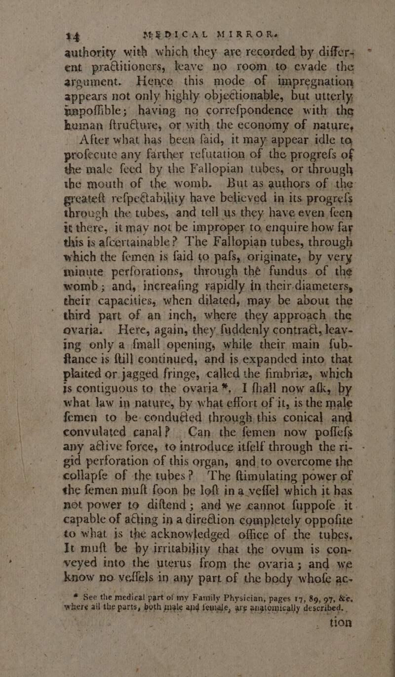 ent practitioners, leave no reem to evade the appears not only highly objectionable, but utterly mmpoffible; having no correfpondence with the human ftru€ture, or with the economy of nature, After what has been faid, it may appear idle to profecute any farther refutation of the progrefs of the male feed by the Fallopian tubes, or through greateft refpeétability have believed in its progrefs through the tubes, and tell us they: have even feen it there, it may not be improper to, enquire how far this is afcertainable? The Fallopian tubes, through which the femen is faid to pafs, originate, by very wainute perforations, through thé fundus. of the womb; and, increafing rapidly in their.diameters, their capacities, when dilated, may be about the third part of an inch, where they approach the ovaria. Here, again, they fuddenly contrat, leay- ing only a {mall opening, while their main fub- ftance is ftil] continued, and is expanded into, that plaited or jagged fringe, called the fimbriz,. which is contiguous to the ovaria*, I fhall now afk, by what law in nature, by what effort of it, is the male convulated canal? Can the femen now poffefs gid perforation of this organ, and.to overcome the collapfe of the tubes? The flimulating power of the femen mult foon be loft in a_veffel which it has to what is the acknowledged office of the tubes, It muft be by irritability that the ovum is con- veyed into the uterus from the ovaria; and we know no vedfels in any part of the body whofe ac- * See the medical part of my Family Physician, pages 17, 89, 97, &amp;e, where all the parts, both male and female, are anatomically described. . gt -—