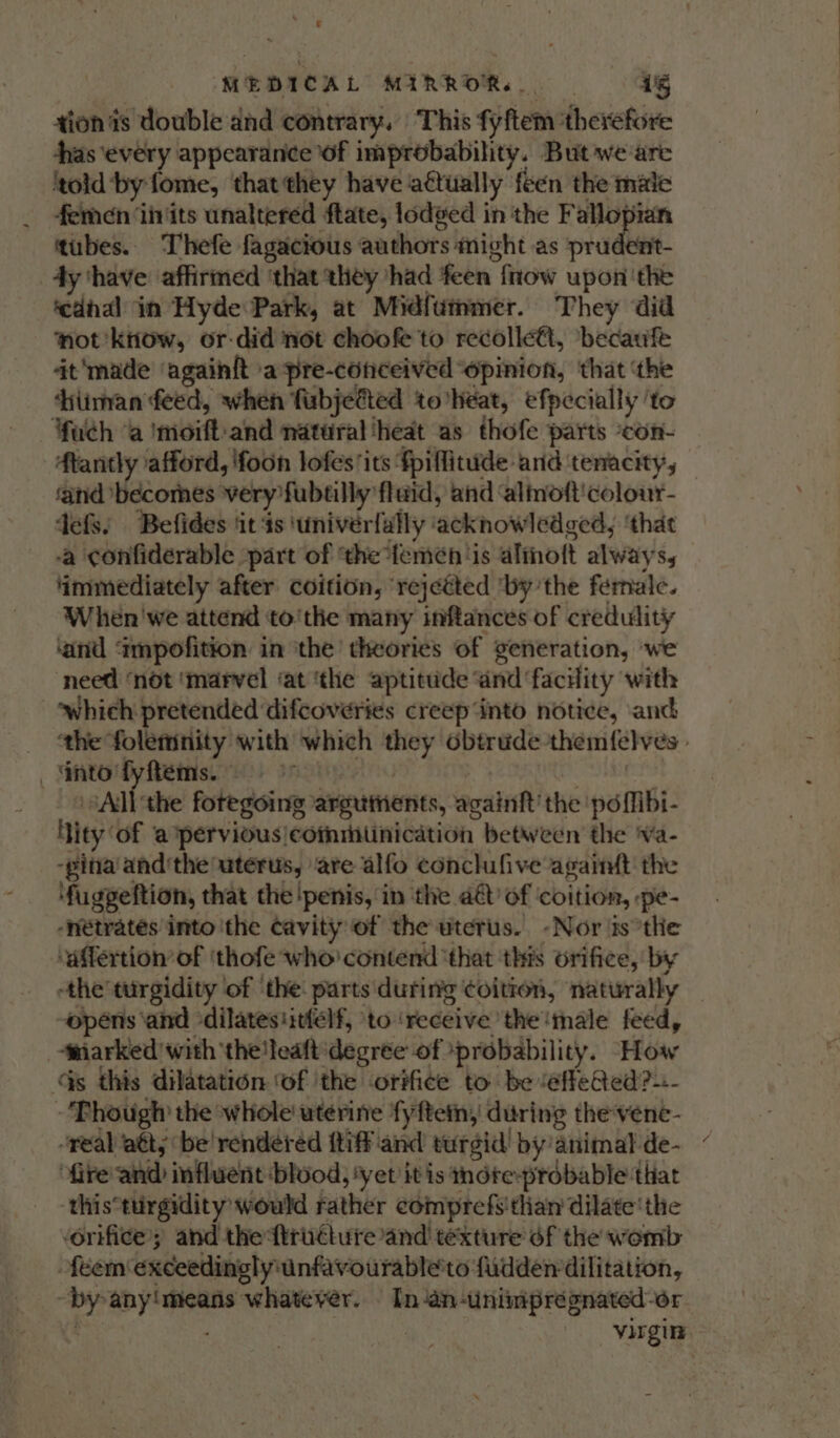he MEDICAL MZRROR.. 45 tion is double and contrary. This fyftem ‘therefore ras ‘every appearance of improbability. But we are ‘told by fome, that they have actually feen the male femen ‘iiits unaltered ftate, lodged in the Fallopian tubes. Thefe fagacious authors might as prudent- 4y ‘have affirmed ‘that they had feen fnow upon the ‘cdhal in Hyde Park, at Midfummer. They did not 'kiiow, or-did not choofe to recolle€t, ‘becaufe 4t'made ‘againft a pre-conceived “opinion, that ‘the diimnan feed, when fubjetted to heat, efpecially ‘to fuch ‘a imoift-and natural ‘heat as thofe parts con- Atantly afford, 'foon lofes ‘its ‘fpiflitude and tenacity, ‘and becomes very fubtilly flaid, and ‘almoft'colour- defs. Befides ‘it 4s ‘univerfally ‘acknowledged, ‘that ‘a confiderable part of ‘the *teméh ‘is aloft always, immediately after coition, rejetted ‘bythe fernale. When'we attend to'the many inftances of credulity ‘and ‘impofition in the theories of generation, we need ‘not ‘marvel ‘at ‘the aptitude ‘and facility with which pretended ‘difcoveries creep“into notice, and ‘the folemnity with which they obtrude themfelves _‘nto'fyfems. oo | | SES: ‘Adi the foregoing argutnents, againft’ the po flibi- ity of a pervious|coinmitinication between the ‘va- -pina and’the uterus, ‘are alfo conclufive agaimt the ‘fuggeftion, that the penis, in the a of coition, :pe- “neétrates into ithe cavity of the uterus. -Nor is°the ‘affertion’of ‘thofe who contend ‘that this orifice, by -the turgidity of ‘the parts during ¢oitron, naturally — opens ‘and dilatesiitlelf, to ‘receive the ‘male feed, ‘miarked with theleaft degree of ‘probability. How Gs this dilatation ‘of ithe orifice to be ‘effeQed?-- -'Phough the whole uterine fyftein, during the-vene- “real att, be rendered {tiff and turgid’ by animal de- fire’ and influent blood, ‘yet it is thore-probable that this*turgidity would rather comprefs'than dilate’ the ‘orifice’; and the ftruttute ‘and texture éf the womb féemexceedinglyunfavourable'to fudden dilitation, -by any!means whatever. In ‘aninimprégnated-or ; | virgin