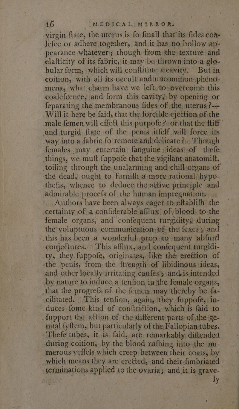 virgin flate, the uterus is fo {mall that its fides com lefoe or adhere together, and it has no hollow ap-= pearance whatenars though from ‘the texture and elafticity of its fabric, it may be throwninto a glo- - bular form, which will conftitute a cavity. Buti in coition, with all its-oecult and/uncommonspheno-_ mena, what charm have we left-to overcome this coalefcence, and form this, cavity) by opening or {eparating the membranous fides.of the uterus ?--- Will it here be faid, that the forcible ejection of the male femen will effect this purpofe: ?- or that the ftiff and turgid {tate of. the penis itfelf. will force: its ‘way into a fabric fo remote anid delicate ?:. Though females may entertain fanguine ; ideas’. of thefe things, we muft fuppofe that the vigilant ahatomift, toiling through the, unalarming and chill organs of the dead, ought to furnifh.a-more rational! hypo- thefis, whence to deduce the jaétive principle and admirable procefs of the human impregnation. Authors have been, always eager to: eftablifh the certainty of a confiderable afflux’ of: blood. to-the female organs, and ‘confequent turgidity;) during the’ voluptuous communication: of; the fexes 5 and -.this has been a wonderful prop.to many abfurd conjeCtures. This afflux, and confequent turgidi- ty, they fuppofe, originates, like the erettion of the penis, from, the ftreneth of libidinous:ideas, and other locally irritating caufesy andisintended by nature to induce, a tenfion inthe female organs, _that the progrels of the femen; may thereby be fa- -cilitated.. This tenfion, again, ‘they. fuppoles in- duces fome kind of conlabiion which is faid to _fupport the attion of the different’ parts of the ge- nital fyftem, but particularly of the, Fallopiantubes. - Thefe tubes, it, 1s faid, are. remarkably. diftended during coition, by the bload rufhing into-the nu- merous veflels which creep between their coats, by which means they are ¢reéted, and their. fimbriated terminations applied to the ovaria; and.it is grave- ly.4