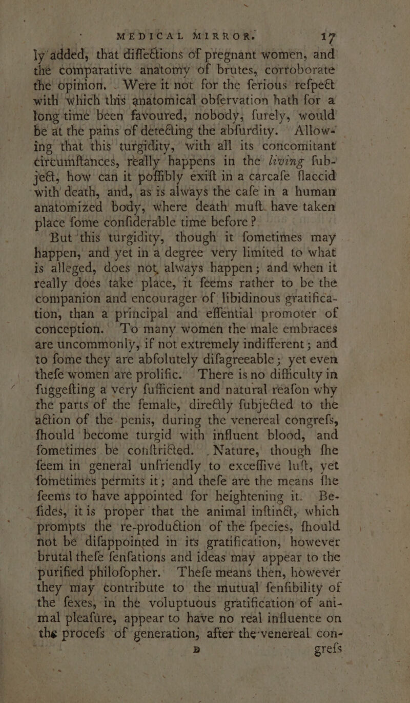 e MEDICAL MIRROR. Riki 2 ly added, that diffettions of pregnant women, and thé comparative anatomy of brutes, corroborate the opinion, . Were it not for the ferious’ refpeét with which this anatomical obfervation hath for a long time been favoured, nobody, furely, would be at the pains of deteéting the abfurdity. Allow~ | ing that this turgidity, with all its concomitant ¢ircumftances, really happens in the lcwing fub- jeGt, how can it poet, exift in a carcafe flaccid with death, and, as is always the cafe in a human anatomized body, where death’ muft. have taken place fome confiderable time before ? But this turgidity, though it fometimes may happen, and yet in a degree very limited to what is alleged, does not, always happen; and when it really does take place, it feems rather to be the companion and encourager of libidinous gratifica- tion, than a principal and’ effential promoter of conception. To many women the male embraces are uncommonly, if not extremely indifferent ; and to fome they are abfolutely difagreeable ; yet even thefe women are prolific. There is no difficulty in fuggefting a very fufficient and natural réafon why the parts of the female, direfly fubje@ed to the aftion of the penis, during the venereal congrefs, fhould become turgid with influent blood, and fometimes be conftritted. . Nature, though fhe feem in general unfriendly to exceffive lu‘t, yet fométimes permits it; and thefe are the means fhe feems to have appointed for heightening it. Be- fides, itis proper that the animal inftin&amp;, which prompts the re-produétion of the f{pecies, fhould not be difappointed in its gratification, however brutal thefe fenfations and ideas may appear to the purified philofopher. Thefe means then, however they may contribute to the mutual fenfibility of the fexes, in the voluptuous gratification of ani- mal pleafure, appear to have no real influence on _ the procefs of generation, after the-venereal con- aha : 5) | gre{s ta