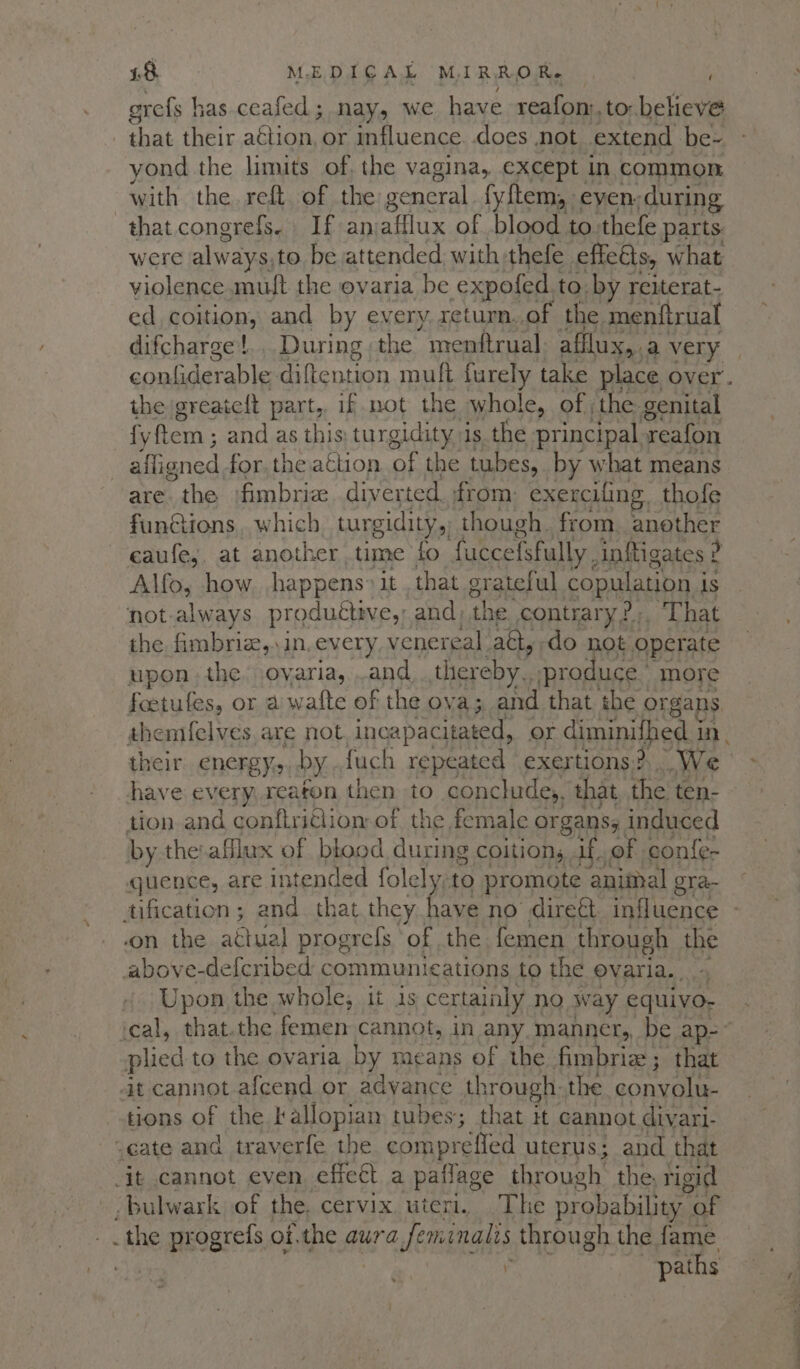 grefs has ceafed; nay, we have reafon:, to: beheve _ that their a€tion, or influence. does not extend be- yond the limits of. the vagina, except in common with the. reft. of the general fyftem, even. during that congrefs. If anafflux of blood to thefe parts. were always, to be attended with thefe effets, what violence muft the ovaria be expofed.to. by reiterat- ed coition, and by every. xeturn..of the menftrual difcharge!.. During the menftrual. afflux, a very confiderable diftention mufl furely take place over. the greateft part,, if not the whole, of the genital fyftem ; and as this turgidity is the principal reafon affigned for. the action. of the tubes, by what means are the fimbria diverted. from: exercifing. thofe functions, which tungidity,) though. from. another eaufe, at another time fo fuccefsfully. inftigates ? Alfo, how happens’ it that grateful copulation j is not-always produétive,’ and) the contrary 2», That the fimbria,.in. every venereal. atl, do not operate upon the oyaria, .and thereby. produce more foetufes, or a wafte of the ova; and that ‘the organs themfelves are not incapacitated, or diminilhed in, their energy. by {uch repeated exertions? We have every, reaton then to conclude, that the ten- tion and conftriClion of the female organsy induced by the:afflux of blood during coition, if. of confe- quence, are intended folely;to promote animal gra- .on the atiual progrefs of the femen through the above-defcribed communications to the ovaria. | “y Upon the whole, it Js certainly no w ay equivo- plied to the ovaria by means of the fimbrie ; that it cannot.afcend or advance through: the convolu- tions of the kallopian tubes; that it cannot divari- “cate and traverfe the comprefied uterus; and that -it cannot even, effect a paflage through. the, rigid bulwark of the, cervix uteri. The probability of _the progrefs ofthe aura Jeminalis through the fame | 5 paths % ete