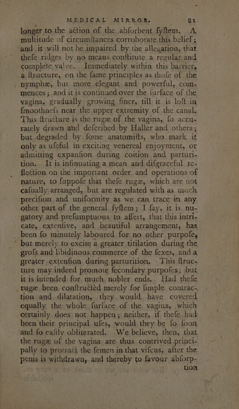 longer to. the aétion of the abforbent fy tem. A multitude of circumftances corroborate this belief ; and it «will not be impaired by the allegation, that thefe: ridges by no means conftitute a regular and complete valve. Immediately within this bar rier, a.{tructure, on the fame principles as. thofe of the mences ; and it is continued over the. {urface of the vagina, gradually growing finer, till it is loft in {moothnefs near the upper extremity of the canal. This ftructure is the rugze of the vagina, fo accu- rately drawn and defcribed: by Haller and others; but degraded by fome anatomifts, who mark it only as ufeful in exciting venereal enjoyment, or admitting expanfion during coition and parturi- tion. It is infinuating a mean and difgraceful re- flection on the important order and operations of nature, to fuppofe that thefe ruge, which are not cafually arranged, but are regulated with as much precifion and uniformity as we can, trace\in any other part of the general fyftem; I tik it is. nu- gatory and prefumptuous to affert, that this intri- cate, extenfive, and beautiful arrangement, has been fo minutely laboured for no other purpofey ‘ but merely to excite a greater titilation during the grofs and libidinous:commerce of the fexes, anda greater -extenfion. during. parturition. © This f{truc- ture may indeed promote fecondary purpofes; jbut it is intended for, much, nobler ends.. Had thefe tion and dilatation, they would have covered equally, the whole furface of the, vagina, which certainly, does: not happen; neither, if thefe. had been their principal ufes, would they be fo. foon and fo eafily obliterated. We believe, then, that the ruge ef the vagina are thus contrived princi- pally to protraét the femen in that vifcus, after the | Reais is withdrawny and thereby to favour abforp- tion