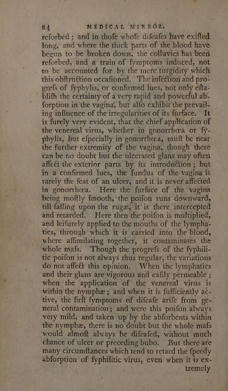 reforbed ; and in thofe whofe difeafes have exrfted long, and where the thick parts of the blood have begun tobe broken down, the colluvies has been reforbed, and a train of fymptoms induced, not. to be accounted for by the mere turgidity which this obftru€tion occafioned. The infe€tion and pro- srefs of fyphylis, or confirmed lues, not only éfta- : blith the certainty of a very rapid and powerful ab- forption in the vagina, but alfo exhibit the prevail- | ing influence of the irregularities of its furface. It is furely very evident, that the chief application of the venereal virus, whether in gonorrhoea or fy- phylis, but efpecially in gonorrhoea, muft be near the further extremity of the vagina, though there can be no doubt but the ulcerated glans may often affe&amp;t the exterior parts by its introduétion; but in a confirmed lues, the fundus of the vagina is. rarely the feat of an ulcer, and it is never affected in gonorrhea. Here the furface of the vagina being moftly fmooth, -the poifon runs downward, till falling upon the ruge, it is there intercepted and retarded. Here then the poifon is multiplied, and leifurely applied to the mouths of the lympha- tics, through which it is carried into the blood, _where affimilating together, it contaminates the — whole mafs. Though the progrefs of the fyphili- tic poifon is not always thus regular, the variations do not affe&amp; this opinion. When the lymphatics and their glans are vigorous and eafily permeable ; when the application of the venereal virus is within the nymphe ; and when it is fufficiently ac- tive, the firft fymptoms of difeafe arife from ge-- neral contamination; and were this poifon always very mild, and'taken up by the abforbents within the nymphe, there is no doubt but the whole mafs would almoft always be difeafed, without much | chance of ulcer or preceding bubo. But there are many circumftances which tend to retard the fpeedy - abforption of fyphilitic virus, even when itis ex- i a tremely