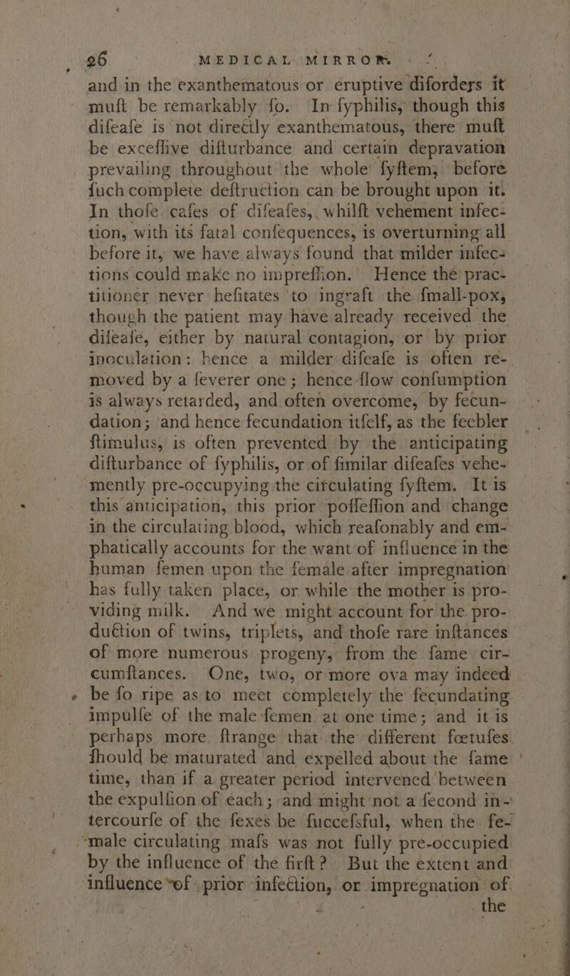 and in the exanthematous or eruptive diforders it muft be remarkably fo. In fyphihis, though this difeafe is not diretily exanthematous, there muft be exceflive difturbance and certain depravation prevailing throughout ‘the whole fyftem, before fuch complete deftruction can be brought upon it. In thofe. cafes of difeafes, whilft vehement infec- tion, with its fatal confequences, is overturning all before it, we have always found that milder infec- tions could make no impreffion. Hence thé prac- titioner never hefitates ‘to ingraft the fmall-pox, though the patient may have already received the difeafe, either by natural contagion, or by prior inoculation: hence a milder difeafe is often re- moved by a feverer one; hence flow confumption is always retarded, and often overcome, by fecun-~ dation; ‘and hence fecundation it{elf, as the feebler flimulus, is often prevented by the anticipating difturbance of fyphilis, or of fimilar difeafes vehe- mently pre-occupying the cifculating fyftem. It 1s this anticipation, this prior poffeffion and change in the circulating blood, which reafonably and em- phatically accounts for the want of influence in the human femen upon the female after impregnation’ has fully taken place, or while the mother is pro- duétion of twins, triplets, and thofe rare inftances of more numerous progeny, from the fame. cir- cumflances. One, two, or more ova may indeed be fo ripe as to meet completely the fecundating impulle of the male-femen at one time; and it is perhaps more ftrange that the different foetufes. fhould be maturated and expelled about the fame time, than if a greater period intervened between tercourfe of the fexes be fuccefsful, when the fe- “male circulating mafs was not fully pre-occupied by the influence of the firft? But the extent and influence “ef prior infection, or impregnation of Dy, ae RCRD Th ia . the