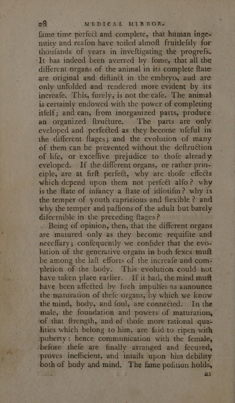 fame time perfect and complete, that human inge- nuity and reafon have toiled almoft fruitlefsly for ‘thoufands of years in inveftigating the progrefs. ‘It has indeed been averred by fome, ‘that all the different organs of the animal in its complete ftate are original and diftinét in the embryo, and are only unfolded and rendered more evident by its increafe. This, furely, is not the-cafe. The animal is certainly endowed with the power of completing itfelf; and can, from inorganized parts, produce an organized ftruéture. The parts are only eveloped and perfeéted as they become ufeful in the different ftages; and the evolution of many of them can be prevented without the deftruétion of life, or exceflive prejudice to thofe already eveloped. If the different organs, or rather prin- _eiple, are at firft perfeét, why -are thofe effects _ which depend upon them not perfeét alfo? why is the ftate of infancy a ftate of idiotifm? why is the temper of youth capricious and flexible ? and why the temper and paffions of the adult but nanny difeernible in the preceding ftages ? . Being of opinion, then, that the different organs ave matured only as they become requifite and neceflary; confequently we confider that the evo- lution of the generative organs in both fexes muft be among the laft efforts of the increafe and com- pletion of the body. This evolution could: not have taken place earlier. If it had, the mind muft _ have been affetted by fuch impulies as announce the maturation of thefe organs, by which we know the mind, body, and foul, are conneéted. In the male, the foundation anil powers of maturation, | sof that ftrength, and ef thofe more rational qua lities which belong to him, are faid to ripen with -puberty: hence communication with the female, “before thefe are finally -arranged and fecured, ‘proves inefficient, and intails upon him debility : both of body and mind, The fame pohtien holds, : as