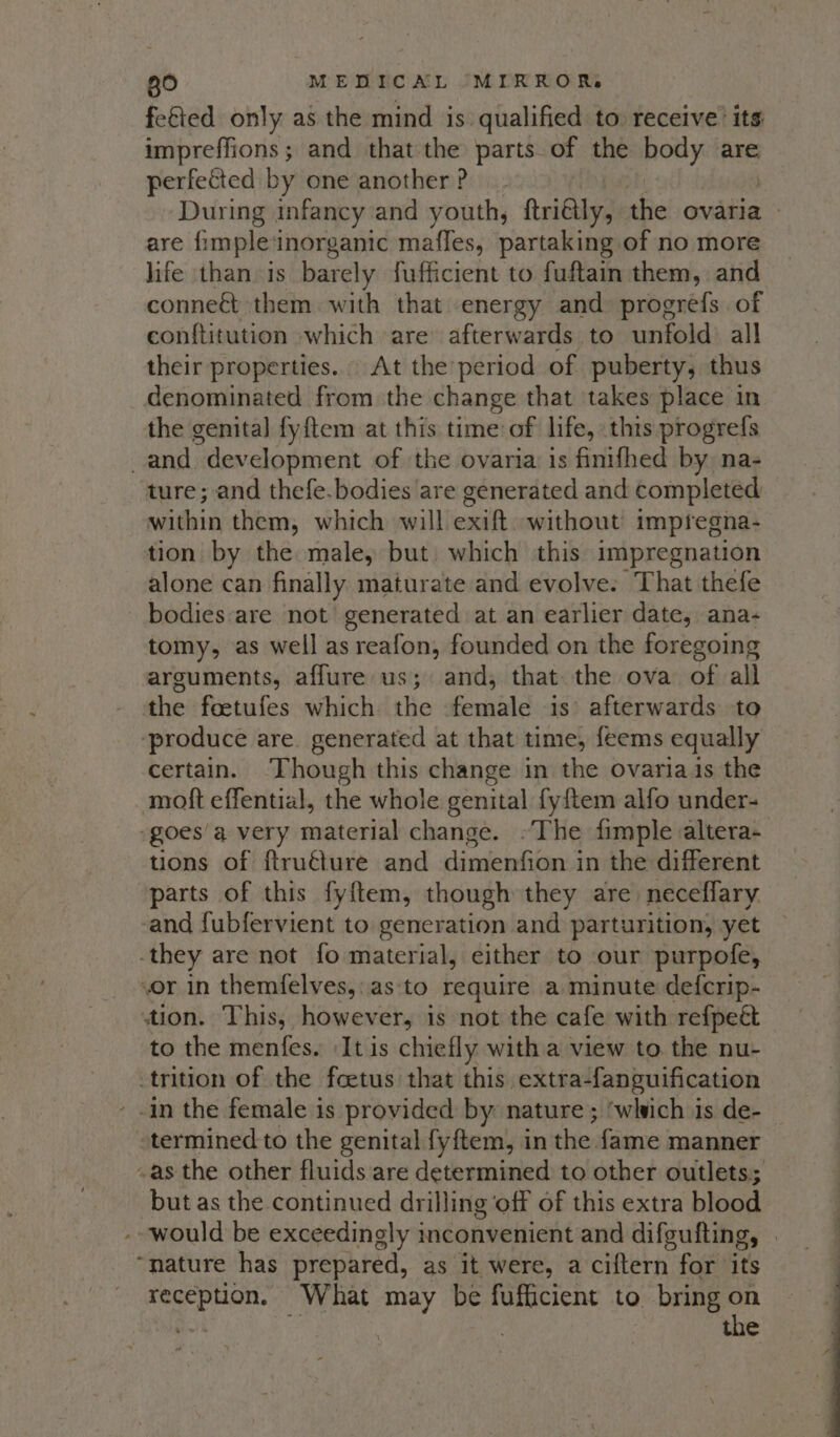 fetted only as the mind is qualified to receive: its impreffions; and that the parts of the body are perfected by one another? During infancy and youth, frilly, the ovaria | are fimpleinorganic mafles, partaking of no more life than. is barely fufficient to fuftain them, and conne&amp;t them with that energy and progréfs of conftitution which are’ afterwards to unfold: all their properties. At the period of puberty, thus denominated from the change that takes place in the genital fyftem at this time of life, this progrefs and development of the ovaria: is finifhed by na- ture; and thefe.bodies ‘are generated and completed within them, which will exift without impregna- tion by the male, but which this impregnation alone can finally maturate and evolve. That thefe - bodiesare not’ generated at an earlier date, ana- tomy, as well as reafon, founded on the foregoing arguments, affure us; and, that the ova of all the foetufes which. the female is’ afterwards to ‘produce are. generated at that time, feems equally certain. ‘Though this change in the ovariais the moft effential, the whole genital fyftem alfo under- -goes’a very material change. -The fimple altera- tions of ftru€ture and dimenfion in the different parts of this fyftem, though they are neceflary and fubfervient to generation and parturition, yet -they are not fo material, either to our purpofe, or in themfelves,:as to require a minute defcrip- tion. This, however, is not the cafe with refpeé to the menfes. It is chiefly witha view to the nu- trition of the foetus that this extra-fanguification - -in the female is provided by nature; ‘wlvich is de- termined to the genital fyftem, in the fame manner ~as the other fluids are determined to other outlets; but as the continued drilling off of this extra blood - would be exceedingly inconvenient and difgufting, . “nature has prepared, as it were, a ciftern for its reception. What may be fufficient to bring on Br | 3 the