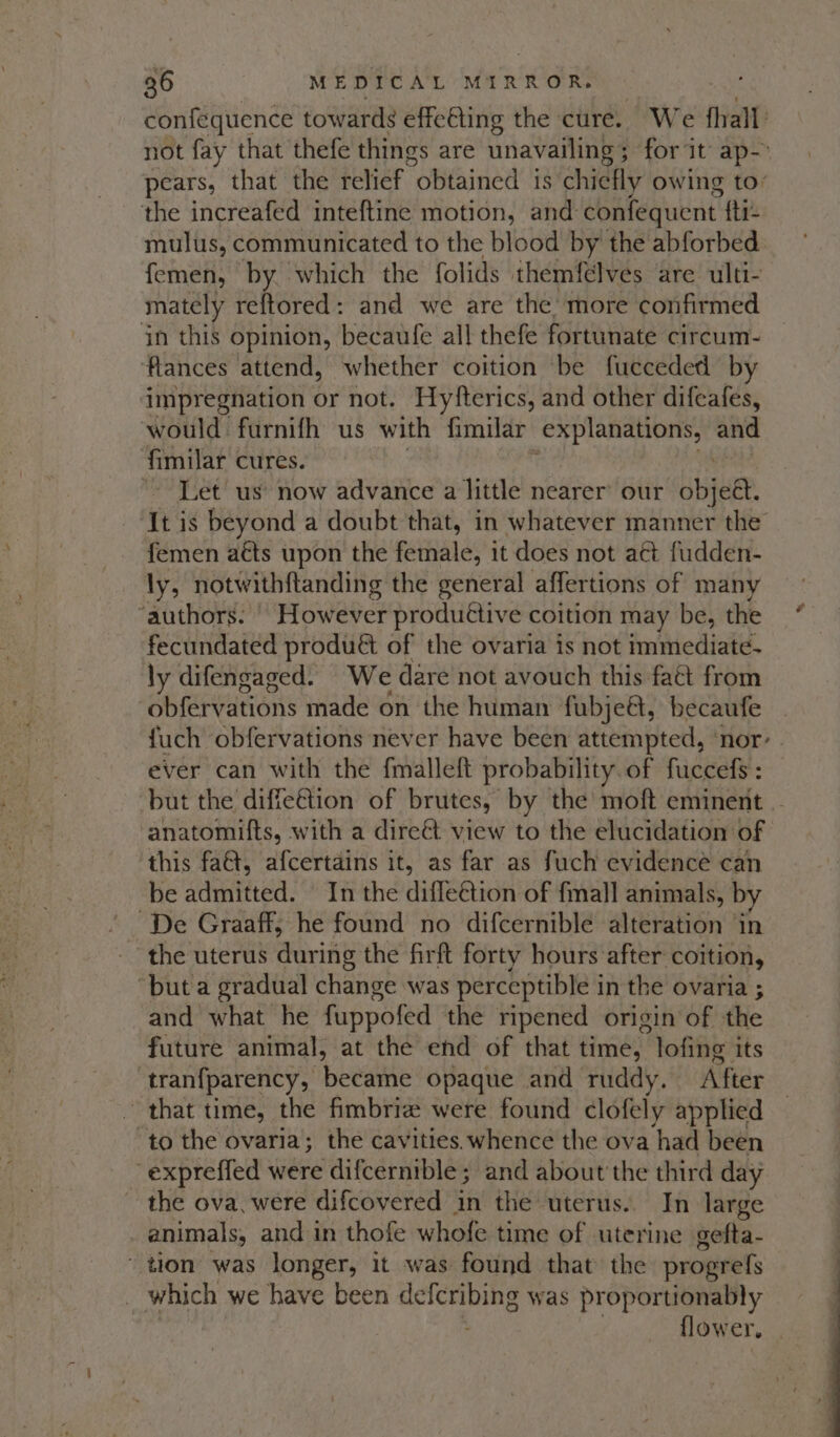 confequence towards effeéting the cure. We fhalt not fay that thefe things are unavailing ; ; for it ap-&gt; pears, that the relief obtained is chiefly owing to: the increafed inteftine motion, and confequent. fti- mulus, communicated to the blood by the abforbed femen, by which the folids themfélves are ulti- mately reftored: and we are the more confirmed jn this opinion, becaufe all thefe fortunate circum- ‘flances attend, whether coition be fueceded by impregnation or not. Hyfterics, and other difeafes, would furnifh us with fimilar nat we ne and fimilar cures. “Let us’ now advance a little nearer’ our bite It is beyond a doubt that, in whatever manner the femen aéts upon the female, it does not act fudden- ly, notwithftanding the general affertions of many ‘authors. | However productive coition may be, the fecundated produét of the ovaria is not immediate. ly difengaged. We dare not avouch this faét from obfervations made on the human fubjeét, becaufe fuch obfervations never have been attempted, ‘nor- . ever can with the fmalleft probability. of fuccefs : but the diffe€tion of brutes, by the moft eminent . anatomif{ts, with a direét view to the elucidation of ‘this fa&amp;t, afcertains it, as far as fuch evidence can be admitted. In the difle@tion of {mall animals, by De Graaff, he found no difcernible alteration ‘in the uterus during the firft forty hours after coition, ‘but a gradual change was perceptible in the ovaria ; and what he fuppofed the ripened origin of the future animal, at the end of that time, lofing its tranfparency, became opaque and ruddy. After that time, the fimbriz were found clofely applied “to the ovaria; the cavities.whence the ova had been -expreffed were difcernible ; and about the third day the ova, were difcovered in the uterus. In large _ animals, and in thofe whofe time of uterine gefta- tion was longer, it was found that the progrefs _ which we have been eer ink was proportionably flower,