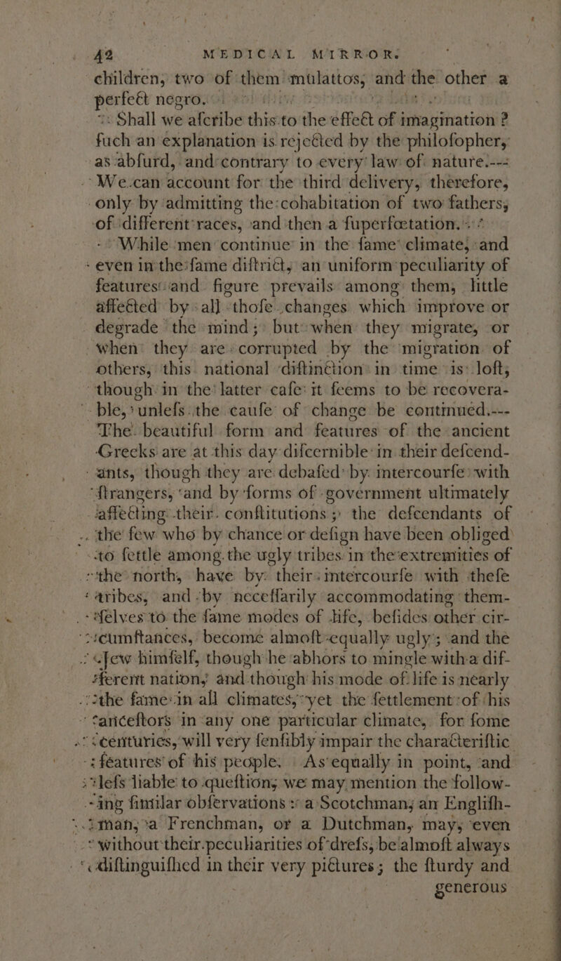 children, two of them obbemeyie and me! other a ia negro. Shall we alcribe this:to the fet obi bileatiiiatiouit ig Foe an explanation is rejeéted by the philofopher, as abfurd, and:contrary to every’ law of: nature.--- --We.-can account for: the third delivery, therefore, only by admitting the:cohabitation of two fathers, on different’races, and then a fuperfcetation. + While men continue’ in the fame’ climate, : ea “Pebedresn and figure prevails among them, little affected by «all. “thofe changes which improve or - degrade the mind; but: whet: they migrate, or when’ they are. corrupted by the ‘migration of others, this. national ‘diftinction: in. time is: loft; _ though. in the: latter cafe: it feems to be siniomeles ple, unlefs: ithe caufe of change be contmued.--- The. beautiful form and feutires ‘of the ancient Grecks are at this day difeernible:in their defcend- ants, though they are debafed: by. intercourfe) with ‘f{trangers, cand by ‘forms of government ultimately fore their. conftitutions ; ' the defeendants of . the few who by chance or defign have been obliged’ to fettle among. the ugly tribes im the’extremtities of “the north, have by: their tercourfe with thefe -f€lves to the fame modes of fe, befides othef cir. “veumftances, become almoft: equally ugly’; and the : “Jew himfelf, though he ‘abhors to mingle witha dif- erent nation, and. though his mode of life is nearly fariceftors in-any one particular climate, for fome : Hefs liable to queftions we may mention the follow- ~ing fimilar obfervations » a Scotchman; an Englith- -* without their.pecuharities of ‘drefs, be‘almoft always ‘ diftinguifhed in their very Res 3 the fturdy and | generous