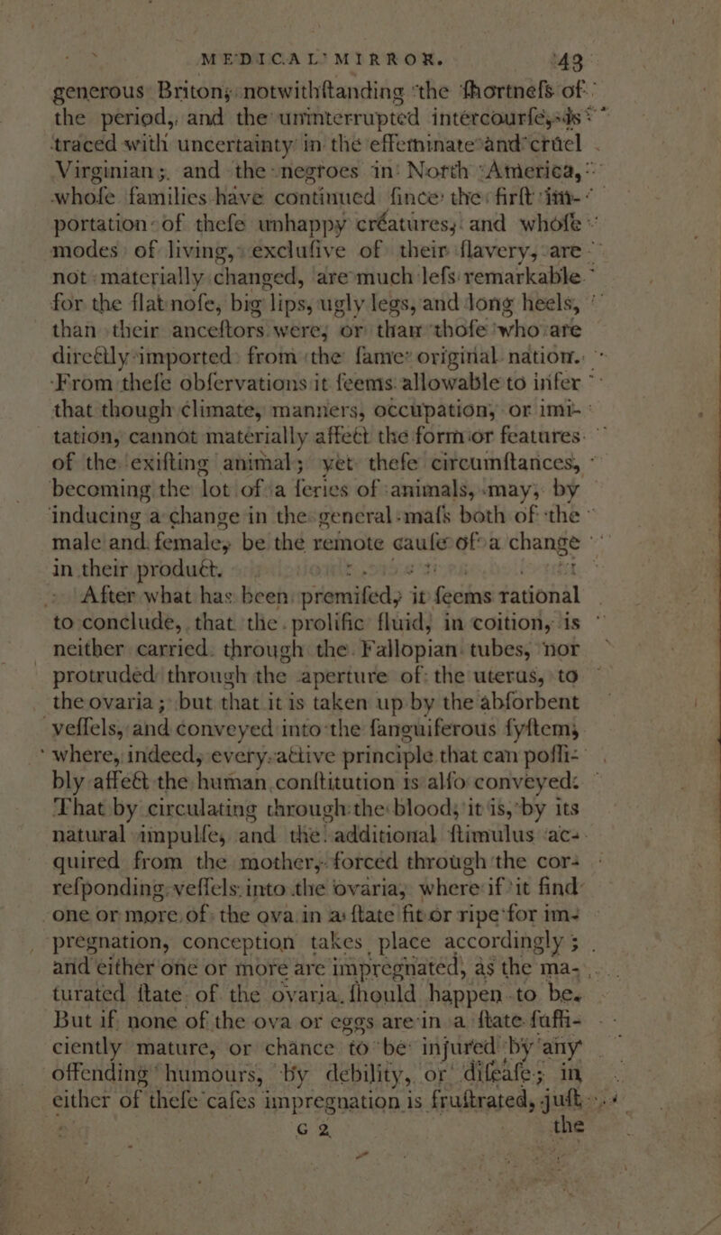 generous: Britons notwithftanding ‘the ‘thortnels of. ‘traced with uncertainty in the effeminatesand’criel . modes of living,» exclufive of their flavery, are. not materially changed, are-much lefs' remarkable.” for the flat nofe, big | Lipsy ugly legs, and Jong heels, than their ainceftors! were; or tham ‘thofe who are direétly imported: from ‘the fame: original nation. ‘From thefe obfervations it feems: allowable to infer ° that though ¢limate, manners, occupation, or imi ' tation, cannot materially affeét the formior features. of the. exifting animal; yet thefe circumftances, - becoming the Jot oftia feries of animals, «may; by inducing a change in the general:mafs both of : the » male/and. female, be the remote caule: ofva ERAS in their produét, . After what has: been: wiskgosdlied? &gt; it fehon rational to conclude, that the . prolific fluid, in coition, is neither carried. through the. Fallopian. tubes, ‘nor protruded through the aperture of: the uterus, to the ovaria ; but that it is taken up by the abforbent veffels, ghid conv eyed into‘the fanguiferous fyltem, ‘ where, indeed, every-attive principle that can poffi&lt; | bly affeét the human. conttitution 1s alfo conveyed: ~ That by circulating chrough:the: blood, it is,*by its natural ampulle, and thé!-additional fimilus ‘acs quired from the mother, forced through the cor- refponding: veffels: into the ovaria; where if ‘it find’ one or more: of; the ova.in as ftate fit.or ripe ‘for im- turated {tate of the ovaria.fhould happen .to be. But if. none of the ova or eggs are'in a {tate fuffi- ciently mature, or chance tobe injured ‘by any | offending humours, by debility, or’ difeafe; in either of thefe’cafes impregnation is frustrated, juft “ G 2. ae