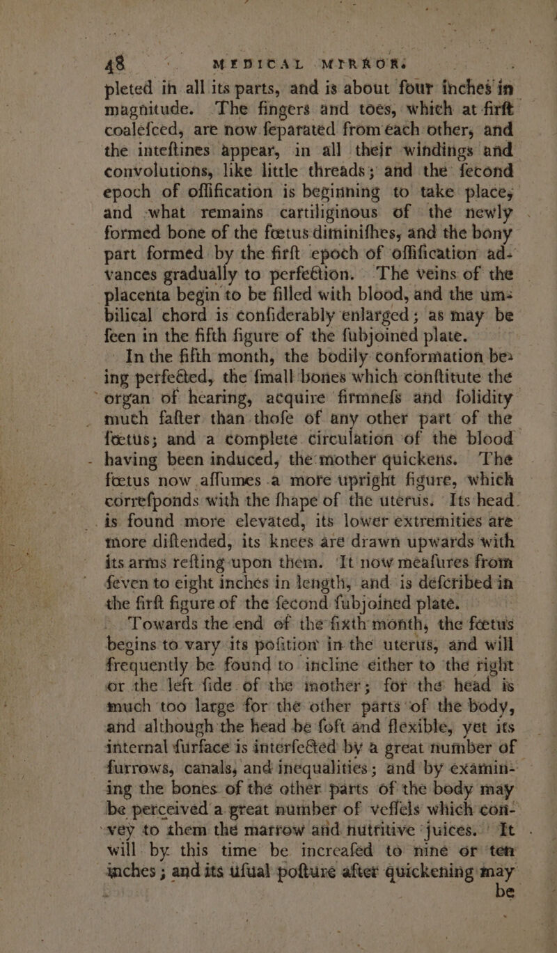 pleted ih all its parts, and is about four inches in magnitude. The fingers and toes, which at firft coalefced, are now feparated from each other, and the inteftines appear, in all their windings and convolutions, like little threads; and the fecond epoch of offification is beginning to take place, and -what remains cartiliginous of the newly . formed bone of the fcetus diminifhes, and the bony part formed by the firft epoch of offification ad- vances gradually to perfettion. The veins of the | placenta begin to be filled with blood, and the um: bilical chord is confiderably enlarged ; as may be feen in the fifth figure of the fubjoined plate. Inthe fifth month, the bodily conformation be ing perfeéted, the {mall bones which conftitute the organ of hearing, acquire firmnefs and folidity _ muth fafter than thofe of any other part of the fects; and a complete circulation of the blood - having been induced, the:mother quickens. The foetus now .affumes .a more upright figure, which correfponds with the fhape of the uterus. Its head. is found more elevated, its lower extremities are more diftended, its knees are drawn upwards with its arms refting-‘upon them. It now meafures from feven to eight inches in length, and is defcribed in the firft figure of the fecond fubjoined plate. -.. Towards the end of the fixth month, the foetus begins to vary its pofition in the uterus, and will frequently be found to incline either to ‘the right or the left fide of the mother; fof the head is much too large for the other parts ‘of the body, and although the head be foft and flexible, yet its _ internal furface is interfeCted by a great number of furrows, canals, and inequalities; and by examin- ing the bones. of thé other parts of the body may be perceived'a preat number of veflels which con- “wey to them the matfrow and nutritive ‘juices. It . will. by this time be increafed to mine or ‘ten inches ; and its uufual pofture after sgmtenae ; . e