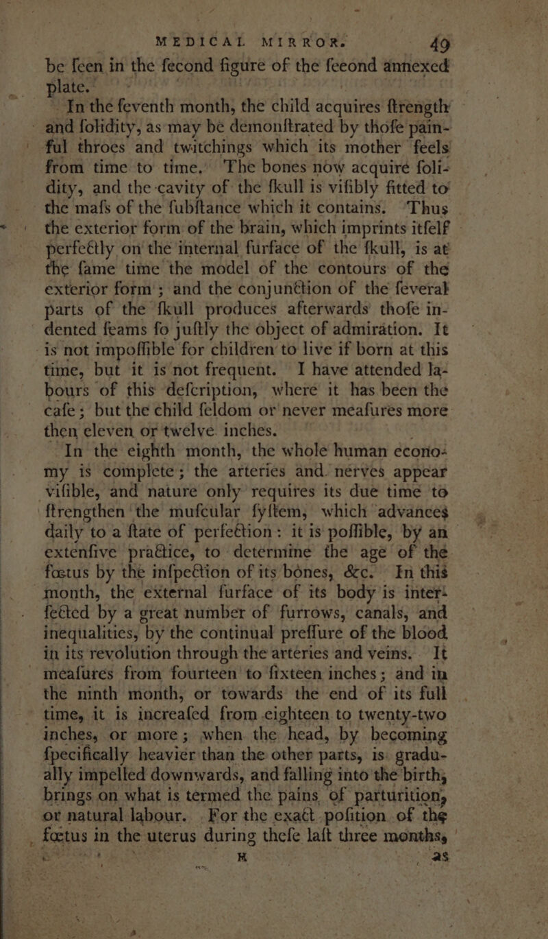 MEDICAL MIRROR. £ be feen in the fecond figure of the fet ond annexed plate.” Inthe feventh month, the child acquires ftrengthy and folidity, as may be demonttrated by thofe pain- ful throes and twatchings which its mother feels from time to time.’ The bones now acquire foli- dity, and the cavity of the fkull is vifibly fitted to’ the mafs of the fubftance which it contains. ‘Thus the exterior form of the brain, which imprints itfelf - perfeétly on the internal furface of the fkull, is at the fame time the model of the contours of the exterior form ; and the conjunétion of the feveral parts of the fkull produces afterwards thofe in- dented feams fo juftly the object of admiration. It is not impoffible for children to live if born at this time, but it is not frequent. I have attended la- bours of this defcription, where it has. been the cafe: but the child feldom or never meafures more: then aleve, or twelve. inches. In the eighth month, the whole human econo: my is complete; the arteries and. nérves appear vifible, and nature only requires its due time to ‘ftrengthen the mufcular fy{tem, | which advance$ daily to a ftate of perfettion : it is' poffible, by an extenfive practice, to determine the age of the fostus by the in{pe€tion of its bones, &amp;c. En thig month, the eXternal furface of its body is inter! feéted by a great number of furrows, canals, and inequalities, ‘by the continual preffure of the blood in its revolution through the arteries and veins. It meafures from fourteen to ‘fixteen inches; and in the ninth month, or towards the end of its full time, it is increafed from eighteen to twenty-two inches, or more; when. the head, by becoming fpecifically heavier than the other parts, is: gradu- ally impelled downwards, and falling into the birth, brings on what is termed the pains of parturition, or natural labour. . For the exatt. pofition. of the , foetus i in the uterus during thefe laft three months, | Bas Hi as