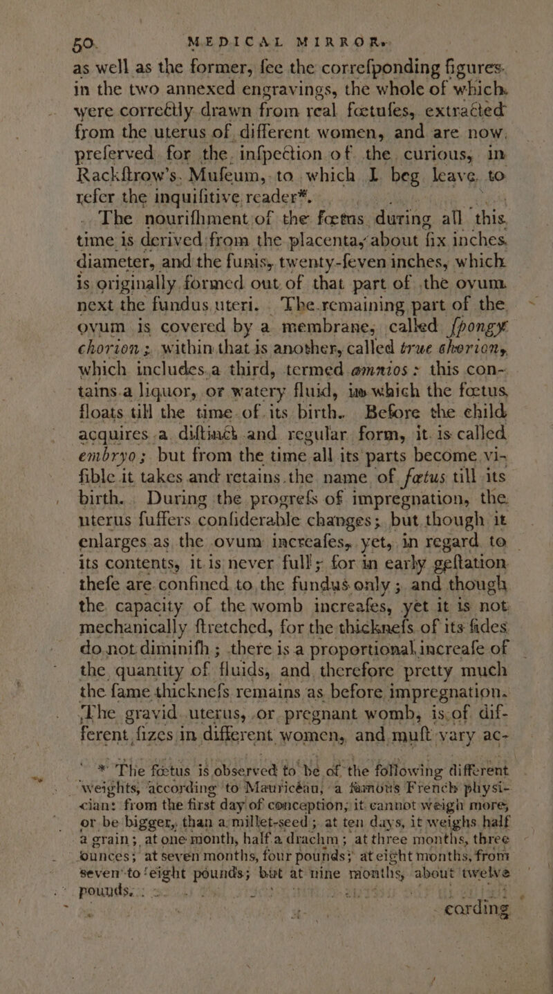 at as well as the former, fee the correfponding figures. in the two annexed engravings, the whole of which were cor reélly drawn from real foetufes, extracted from the uterus of different women, and are now. preferved for the. infection of the curious, in Rackftrow’s. Mufeum,.to which L beg_ leave, to refer the inquifitive, reader™*, The nourifhment of the foetas during all ‘this, time is derived from the placenta, about fix inches. diameter, and the funis, twenty-feven inches, which is originally. formed out of that part of the oyum next the fundus uteri. The.remaining part of the ovum is covered by a membrane, called fpongy chorion; within that is another, called true choriony which includes.a third, termed @mnios : this con- tains.a liquor, of watery fluid, i» which the foetus, floats till the time. of. its See Before the child acquires a. diftinéh and regular form, it. is called embryo 3 but from the time all its parts become vi- fible it takes and retains.the name of foetus till its birth... During the progre{s of impregnation, the. iterus fuffers confiderable changes ;. but. though it its contents, it is'never full; for in early geftation thefe are confined to, the fundus only ; and though the. capacity of the womb increafes, yet it is not mechanically ftretched, for the thicknefs of its fides do. not diminifh ; sbeteis a proportional, increafe of the quantity of fluids, and therefore pretty much the fame thicknefs remains as. before impregnation. ‘The gravid. uterus, .or, pregnant womb, is.of dif- ferent, fizes in different women, and mutt VARY AG; * The foctus is obsareed to'be of the following different cian: from the first day of conception, it cannot weigh more, or be bigger,. than a. millet-seed ; at ten days, it weighs half a grain; atone month, half.a. drachm ; ‘at three months, three seven'to ! ‘eight ee but at mine months about a pounds, : ) Bde ae wee | cording rae &gt;