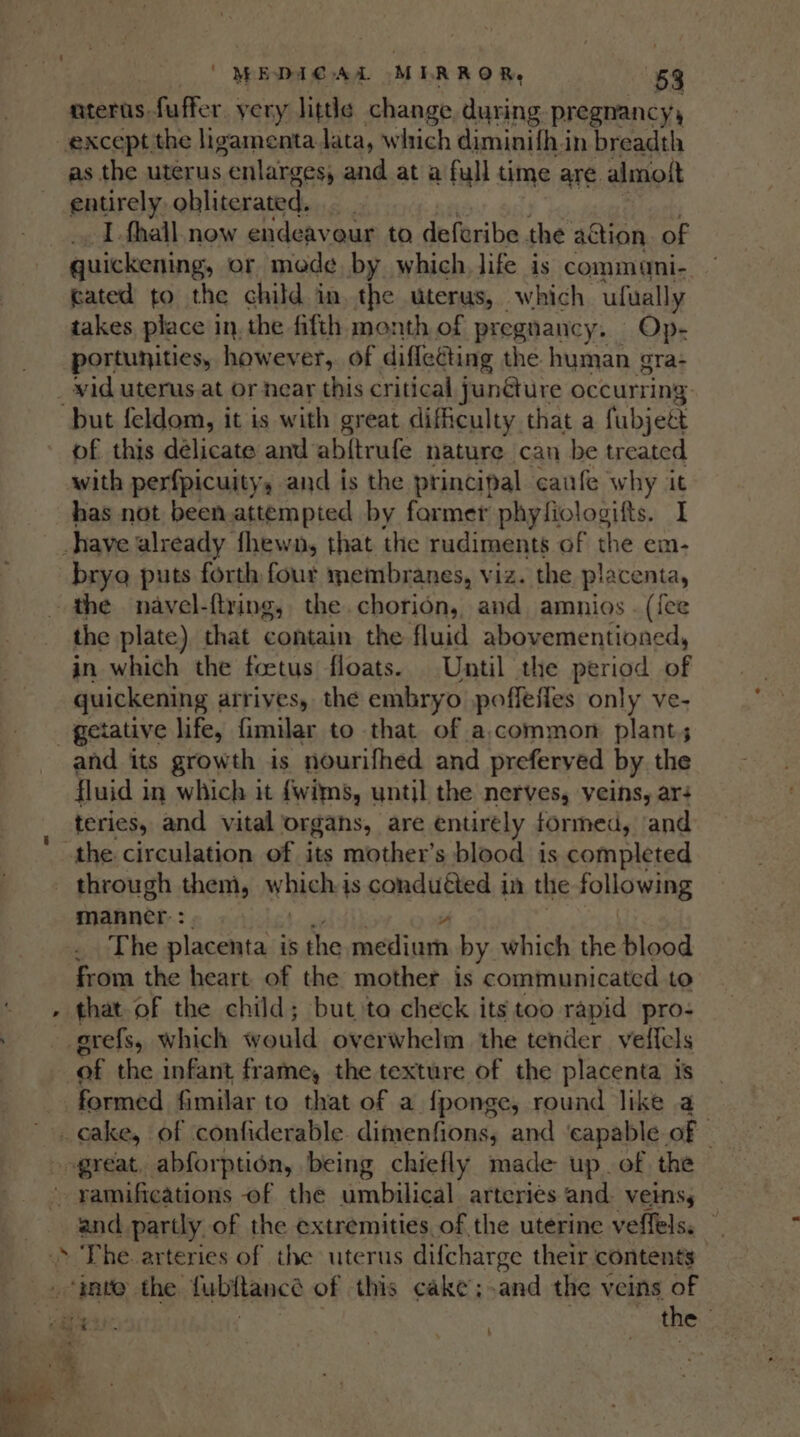 aterus-fuffer. yery little change. during pregnancy’ as the uterus enlargess and at a full time are. almott entirely obliterated, I.fhall. now endeavour to deferibe the action of ee or mode by which, life is commani- cated to the child in. the uterus, which ufually takes place in, the fifth month of pregnancy. Op- portunities, however, of diflecting the human gra- vid uterus.at or near this critical junéture occurring: of this delicate and abltrufe nature can be treated with perfpicuity, and is the principal caufe why it has not been.attempted by farmer phyfiologifts. I bry@ puts forth four membranes, viz. the placenta, the plate) that contain the fluid abovementioned, in which the foetus floats. Until the period of quickening arrives, the embryo poffefles only ve- and its growth is nourifhed and preferved by. the fluid in which it fwims, yntil the nerves, veins, ars teries, and vital organs, are entirely formed, and manner: . . The placenta is the nel iats by which the blood from the heart of the mother is communicated to that of the child; but ta check its too rapid pro- of the infant frame, the texture of the placenta is formed fimilar to that of a fponge, round like a ne and partly of the extremities, of the uterine veffels. The. arteries of the uterus difcharge their contents - Sigh 4 4