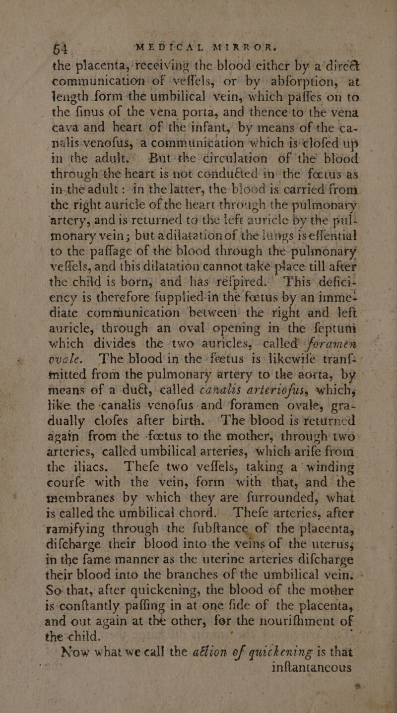 the tase receiving the blood either by a aieee communication of ‘veffels, or by abforption, at length form the umbilical vein, which paffes on to the finus of the vena porta, and thence to the vena cava and heart of the infant, by means of the ca- nalis.venofus, a communication which is‘clofed up in the adult.’ But the circulation of ‘the blood through the heart is not conduéted in: the foetus as inthe adult: in the latter, the blood is carried’ from the right auricle of the heart through the pulmonary ‘artery, and is returned to the left auricle by the pul- monary vein; but adilatationof the lungs iseffential to the pafflage of the blood through the pulmonary veffels, and this dilatation cannot take ptace till after the: chitd 3 is born, and has réfpired. This’ defici- ency is therefore fupplied-in the feetus by an imme- diate communication between’ the right and left auricle, through an oval opening in the feptumi which divides the two auricles, called foramen ovale. The blood'in the *feetus is likewile tran ’ mitted from the pulmonary artery to the aorta, by means of a dud, called canalis artertofus, which, like. the -canalis venofus’ and foramen ovale, gra- dually clofes after birth. The blood is returned again from the -fcetus to the mother, through two. arteries, called umbilical arteries, which arife from. the iliacs. Thefe two veffels, taking a “winding courfe with the vein, form with that, and the membranes by which they are furrounded, what is called the umbilical chord. _Thefe arteries, after ‘yamifying through the fubftance of the placenta, difcharge their blood into the veins of the uterus; in the fame manner as the uterine arteries difcharge their blood into the branches of the umbilical vein: » So that, after quickening, the blood of the mother is conftantly pafling in at one fide of the placenta, and out again at the other, for the Houmitens of the child. Now what we call the aéion of quickening i is that inflantancous