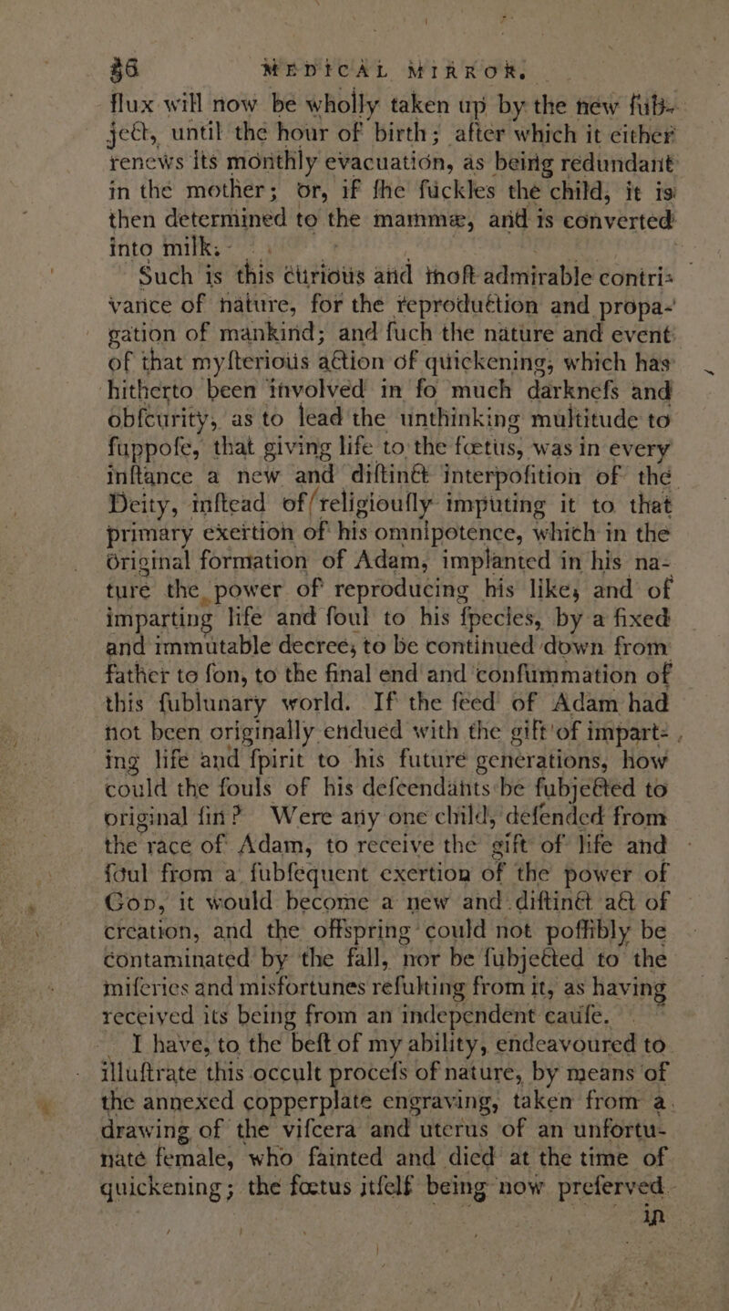 35 WeDtcAL MIRROR - flux will now be wholly taken up by the new fib. ject, until the hour of birth; after which it either renews its monthly evacuation, as being redundant in the mother; or, if fhe fuckles the child, it isi then determined to the mamm*e, and is converted’ into milk; - ie . : | geben: aia Such is this Ctiriots atid thoft admirable contris — vance of nature, for the reproduétion and propa- gation of mankind; and fuch the nature and event: of that myfterioiis ation of quickening, which has’ hitherto been involved in fo much darknefs and ob{curity, as to lead the unthinking multitude to fuppofe, that giving life to the fcetis, was in every inftance a new and diftinét interpofition of the Deity, inftead of/religioufly imputing it to that primary exertion of his omnipotence, which in the Original formation of Adam, implanted in his na- ture the power of reproducing his like, and of imparting life and foul to his fpecies, by a fixed and immutable decree; to be continued down from father to fon, to the final end and ‘confummation of this fublunary world. If the feed of Adam had not been originally endued with the gift'of impart- , ing life and fpirit to his future generations, how could the fouls of his defeendants be fubje@ted to original fin? Were any one child, defended from the race of Adam, to receive the gift of life and {Gul from a fubfequent exertion of the power of Gop, it would become a new and _diftinét a&amp;t of creation, and the offspring could not poffibly be contaminated by the fall, nor be fubjeéted to the miferies and misfortunes refulting from it, as having receiyed its being from an independent eaufe. ~ I have, to the beft of my ability, endeavoured to. iluftrate this occult procefs of nature, by means of the annexed copperplate engraving, taken from a. drawing of the vifcera and uterus of an unfortu- nate female, who fainted and died at the time of quickening; the foetus itfelf being ‘now preferved - In }