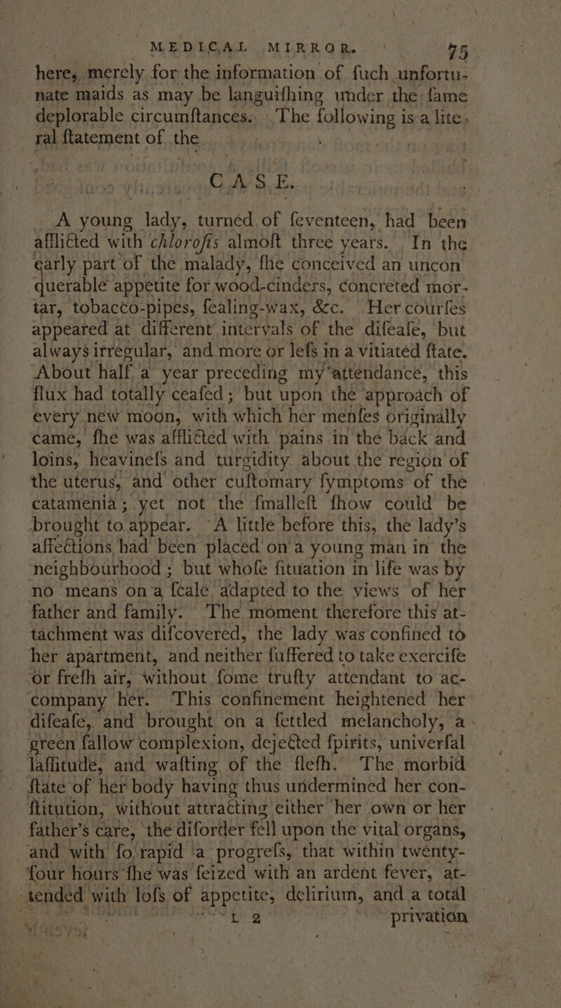 here, merely for the information of fach cunfortu- nate maids as may be languifhing under the fame deplorable circumftances.. .The following isa lite ral flatement of the Hi shia a cle __A young lady, turned. of feventeen, had been afflicted with chlorofis almoft three years. In the arly part of the malady, flie conceived an uncon duersble appetite for wood-cinders, concreted mor- tar, tobacco-pipes, fealing-wax, &amp;c. Her courfes appeared at different intervals of the difeafe, but always irregular, and more or lefs i im a vitiated ftate. About half a year preceding my“attendance, this flux had totally ceafed ; but upon the ‘approach of every new moon, with Which her menfes originally came, fhe was affli€ted with pains in the back and loins, heavinefs and turgidity. about the region of the uterus, and other cuftomary fymptoms of the catamenia; yet not the fmalleft fhow could be brought to appear. ‘A little before this, the lady’s affections had been placed’ on‘a young man in the neighbourhood ; but whofe fituation in life was by no means ona Teale adapted to the views of her father and family. The moment therefore this at- tachment was difcovered, the lady was confined to her apartment, and neither fuffered to take exercife ‘or frefh air, without fome trufty attendant to ac- company her. This confinement heightened her difeafe, and brought on a fettled melancholy, a green fallow complexion, dejeéted f{pirits, univerfal -Jaffitude, and wafting of the flefh. The morbid State of her body having thus undermined her con- ftitution, without attracting either her own or her father’s care, the diforder fell upon the vital organs, and with fo-rapid a progrefs, that within twénty- ‘four hours ‘fhe was feized with an ardent fever, at- tended with lofs of appetite, delirium, and a total 7 dred hal ae) i -privation i + 7 4 t a! by es #4