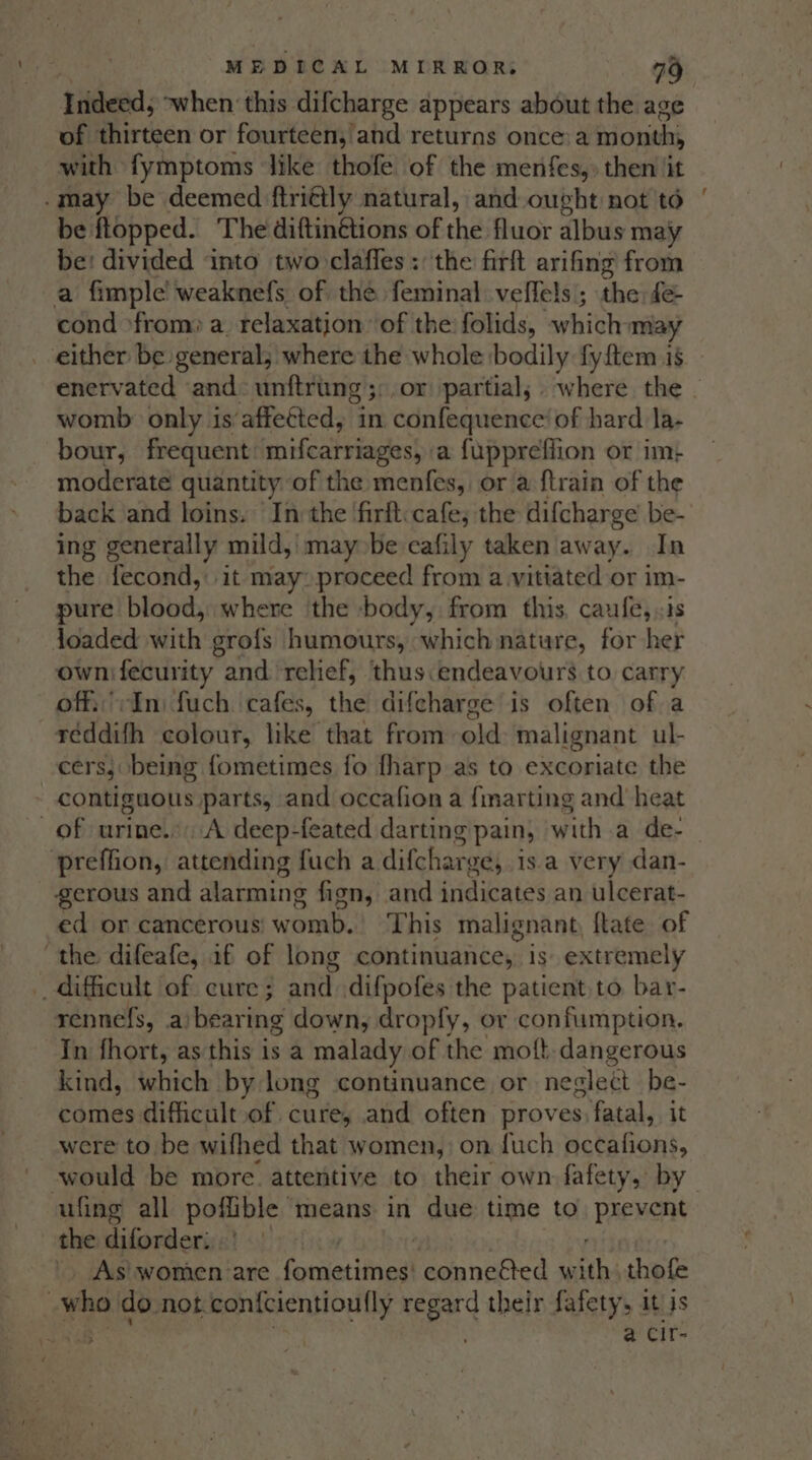 Indeed; when this difcharge appears about the age of thirteen or fourteen, and returns once:a month, with fymptoms ‘like thofe of the menfes,: then jit .may be deemed ftri¢tly natural, and ought not to be flopped. The diftinétions of the fluor albus may be: divided ‘into twoclafles : the firft arifing from a fimple’ weaknefs of the feminal veffels ; the fe- cond ‘from: a. relaxation: of the folids, ‘which may _ either be general; where the whole bodily fyftem 18 enervated and: unftrung;:,or partial; . where the womb only is’affetted, in confequence’ of hard la- bour, frequent: mifcarriages, a fuppreflion or im: moderate quantity of the menfes, or a {train of the back ‘and loins. ‘Inthe ‘firft: cafe; the difcharge’ be- ing generally mild, may be ecafily taken away. In the fecond,: it may: proceed from a vitiated or im- pure bigud: where ‘the -body, from this. caufe, «1s joaded With grofs humours, which nature, for her ownifecurity and relief, thus:endeavours to carry off.’:In fuch cafes, the difcharge is often of a reddifh colour, like that from old malignant ul- cers, being fometimes fo fharp as to excoriate the - contiguous parts, and occafion a fmarting and heat of urine... A deep-feated darting pain, witha de. preffion, attending fuch a difchar ge, 1s.a very dan- serous and alarming fign, and indicates an ulcerat- ed or cancerous womb. This malignant, ftate of the difeafe, if of long continuance, is extremely ‘hi difficult of cure; sae difpofes the patient to bar- rennefs, a) bearing down, dropfy, or confumption. In fhort, as this is a malady of the moft. dangerous kind, which by long continuance or neglect be- comes difficult of cure, and often proves. fatal, it were to be wifhed that women, on {uch occafions, would be more. attentive to their own fafety, by ufing all poflible means in due time to prevent the diforder, | - As\ women are favcelatiieeal conne&amp;ted w fths thofe : who do not confcientioufly regard their fafety, it is 5 . a Cir- os