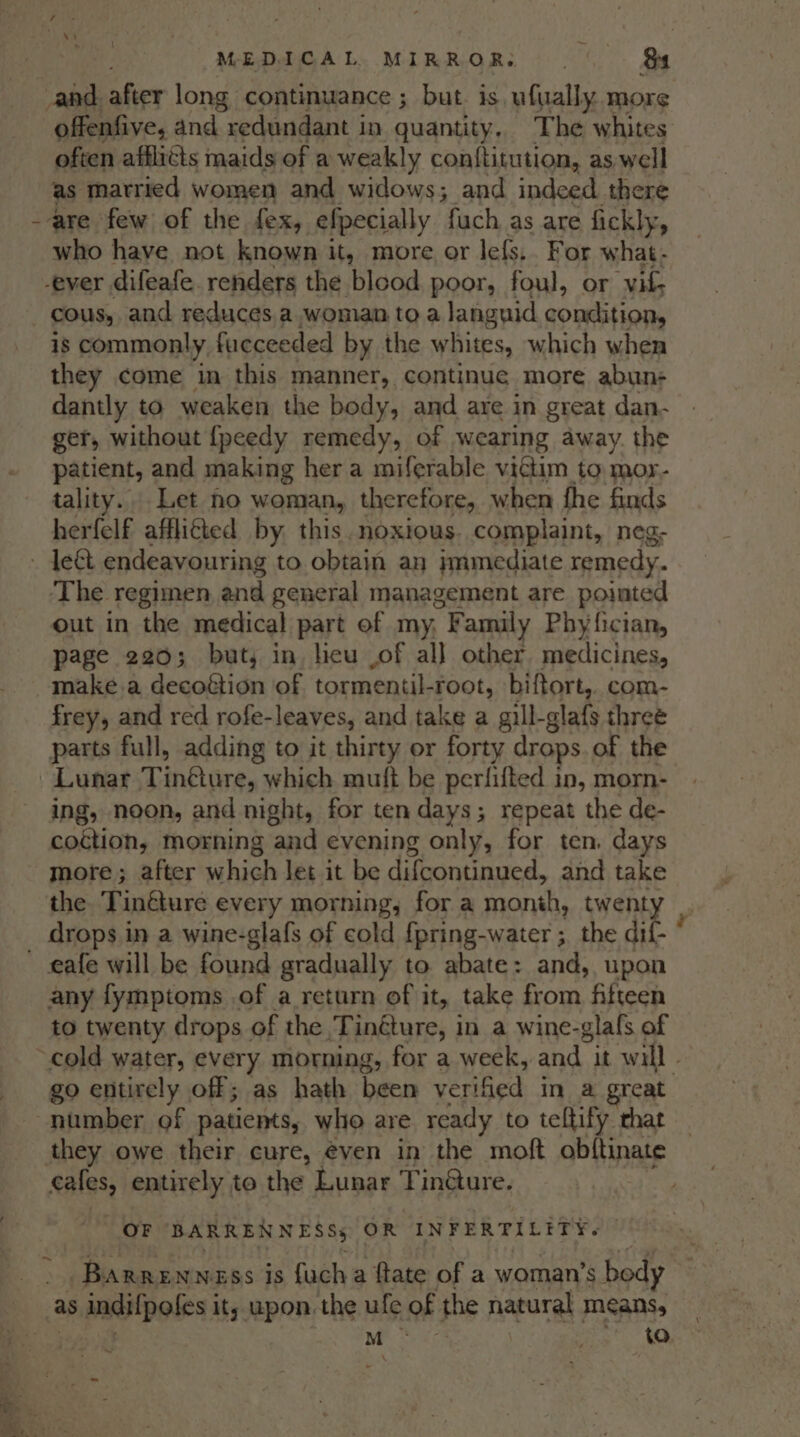 _and. after long continuance ; but. is ufually. more offenfive, and redundant in quantity. The whites often afflicts maids of a weakly conftitution, as well as married women and widows; and indeed. there are few of the fex, efpecially fuch as are fickly, who have not known it, more or lefs,. For what - -ever difeafe. renders the blcod poor, foul, or vile cous, and reduces a woman to a languid condition, is commonly fueceeded by the whites, which when they come in this manner, continue more abun- dantly to weaken the body, and are in great dan- ger, without {peedy remedy, of wearing away. the patient, and making her a miferable victim to mor- tality. Let no woman, therefore, when fhe finds herfelf afflifted by this.noxious. complaint, neg- The regimen and general management are pointed out in the medical part of my. “F amily Phyfician, page 220; but, in licu .of all other medicines, make. a decoétion of tormentiL -root, biftort,. com- frey, and red rofe-leaves, and take a gill-glafs three parts full, adding to it thirty or forty drops. of the Lunar Tinkiires which muft be perfifted in, morn- ing, noon, and night, for ten days; repeat the de- coction, morning ‘and evening only, for ten. days more; after a hinh let it be difcontinued, and take the Tin€ture every morning, for a month, twenty _ drops in a wine-glafs of cold {pring-water ; the dif- ‘ any fymptoms of a return of it, take from fifteen to twenty drops of the ‘Tinéture, in a wine-glals of go entirely off; as hath been verified in a great they owe their cure, even in the moft obftinate cales, entirely to the Lunar Tin@ure. OF BARREN NESSs OR INFERTILITY. ~ Barrenness is {ucha ftate pf a woman’s body ~ M : to ~