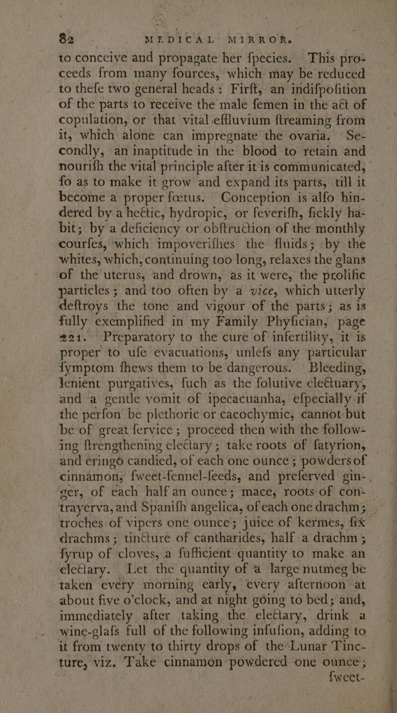 to conceive and propagate her fpecies. This pro: ceeds from many fources, which may be reduced to thefe two general heads: Firft, an indifpofition of the parts to receive the male femen in the att of copulation, or that vital .effluvium ftreaming from | it, which alone can impregnate the ovaria. | Se- condly, an inaptitude in the blood to retain and nourifh the vital principle after it'is communicated, fo as to make it grow and expand its parts, till it become a proper foetus. Conception is alfo hin- dered by a heétic, hydropic, or feverifh, fickly ha- bit; by a deficiency or obftruction of the monthly courfes, which impoverifhes the fluids; -by the whites, which, continuing too long, relaxes the glans of the uterus, and drown, as it were, the prolific particles ; and too often by a vice, which utterly deftroys the tone and vigour of the parts; as is fully exemplified in my Family Phyfician, page 221. Preparatory to the cure of infertility, it is proper to ufe evacuations, unlefs any particular fymptom fhews them to be dangerous. — Bleeding, jenient purgativ es, fuch as the folutive cle€tuary, and a sentle vomit of ipecacuanha, efpecially if the perfon be plethoric or cacochymic, cannot but be of great fervice ; proceed then with the follow- ing ftrengthening electary ; take roots of fatyrion, and eringo candied, of each one ounce } powders of cinnamon, fweet- Panel: feeds, and preferved gin- , ger, of each half an ounce; mace, roots of con- trayerva, and Spanifh angelica, of each one drachm; | troches of vipers one ounce; juice of kermes, fix drachms ; tintture of canta tbs: half a drachm ; _fyrup of cloves, a fufiicient quantity to make an eleciary. Let the quantity of a large nutmeg be taken every morning early, every afternoon at about five o'clock, and at night going to bed; and, immediately after taking. the ‘eleétary, dtink a wine-glafs full of the following infufion, adding to it from twenty to thirty drops of the*Lunar Tinc- | ture, viz. Take cinnamon ee one ounce’; fwveet-