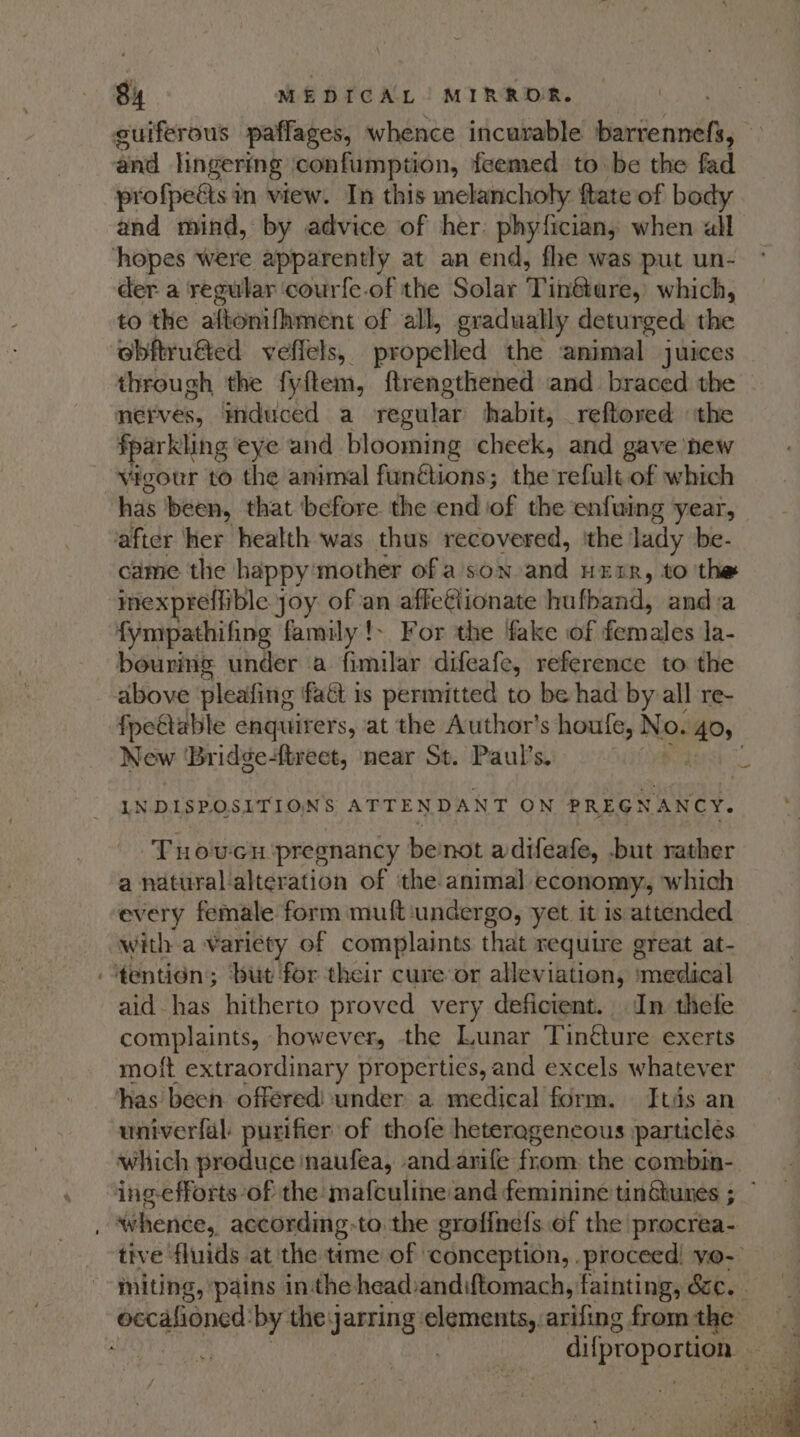 ~ and lingering confumption, feemed to be the fad profpeéts in view. In this melancholy ftate of body and mind, by advice of her. phyfician, when all der a regular ‘courfe-of the Solar Tinéture, which, to the aftonifhment of all, gradually deturged chic obftru€&amp;ed veffels, propelled the animal juices through the fyftem, ftrengthened and braced the nerves, induced a regular habit, _reftored ‘the fpar kling eye and blooming cheek, and gave new vigour to the animal fun@ions; the refult of which has been, that before. the end ag the enfuing year, came. the happy’ mother of a son and HEER, to the inexpreffible j joy of an affetiionate hufband, anda fympathifing family !- For the fake of females la- bouring under a fimilar difeafe, reference to the fpettable enquirers, at the Author's houfe, N oO. Ps New 'Bridge-{treet, near St. Paul’s. LN DISPOSITIONS ATTENDANT ON PREGNANCY. ‘Fuowcn ‘pregnancy benot adifeafe, but rather a natural alteration of the animal economy, which every female form muft ‘undergo, yet it 1s attended with a variety of complaints that require great at- aid has hitherto proved very deficient. In thefe complaints, however, the Lunar Tinéture exerts moft extraordinary properties, and excels whatever univerfal: purifier of thofe heteregenecous particles which produce naufea, and arife from the combin- whence, according to the grofinels of the procrea- tive fluids at the time of conception, .proceed! yo-