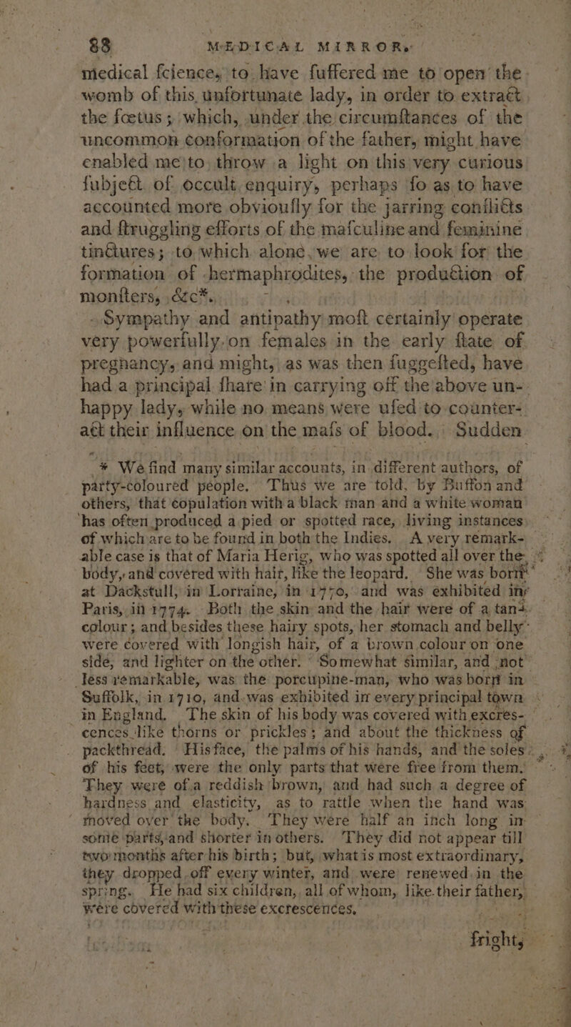 \ 83 MEDICAL MIRROR» womb of this. unfortunate lady, in order to. extratt the foetus ; which, under the circumftances of the uncommon conformation of the father, might. have enabled me)to, throw a light on this very curious fubjeét. of occult enquiry, perhaps fo as to have accounted more obvioufly for the jarring conili€ts and ftruggling efforts of the mafculine and feminine tinG@ures; to, which alone, we are to look for’ the formation of -hermaphrodites,. the Produchen: of montters, ézc*., siSyuapathy: and antipathy mott certainly operate very powerfully.on females in the early flate of preghancy, and might, as was then fuggelted, have happy ledy, while no. means were ufed to counter-. att their influence on the mals of blood. Sudden a party-coloured people. Thus we are told, by Buffon and others, that copulation with a black man and a white woman ‘has often produced a pied or spotted race, living instances Paris, iit 1774. Both the skin and the hair were of a tan5 were doueied with longish hair, of a brown, colour on ‘one side, and lighter on ‘the other: ° ‘Somewhat similar, and -not Suffolk, in.1710, and. was exhibited im every principal town cences_like thorns or prickles; and about the thickness of his feet; were the only parts that were free from them. They were of.a reddish brown, and had such a degree of hardness and elasticity, as to rattle when the hand was tnoved over the body, They were half an inch long im some parts,and shorter in others. They did not appear till twormonths afterhis birth; but, what is most extraordinary, they dropped off eveny winter, and were renewed. in the were cbvere ed with these excrescenices, -.