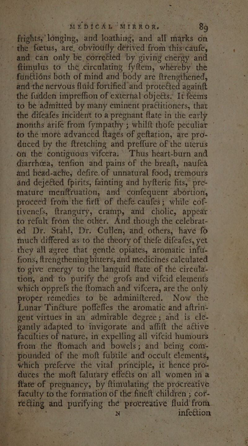 frightsy longing, and loathing, and all marks on ftimulus to the circulating fyftem, whereby thé and the nervous fluid fortified and proteéted againft the fudden impreffion of external objeéts. It feems the difeafes incident to a pregnant {tate in the early to the more advanced ftages of geftation, are pro- duced by the ftretching and preffure of the uterus on the contiguous vifcera. Thus heart-burn and diarrhcea, tenfion and pains of the breaft, naufea and head-ache, defire, of unnatural food, tremours and deje@ted fpirits, fainting and hyfteric fits, pre- tivenefs, ftrangury, cramp, and cholic, appear ed Dr. Stahl, Dr. Cullen, and others, have fo to give energy to the languid ftate of thé circula- tion, and to purify the grofs and vifcid elements which opprefs the ftomach and vifcera, are the only proper remedies to be adminiftered. Now the Lunar Tincture poffeffes the aromatic and aftrin- gent virtues in an admirable degree; and is ele- 4 faculties of nature, in expelling all vifcid humours from the ftommach and bowels; and being com- fate of pregnancy, by ftimulating the procreative infection