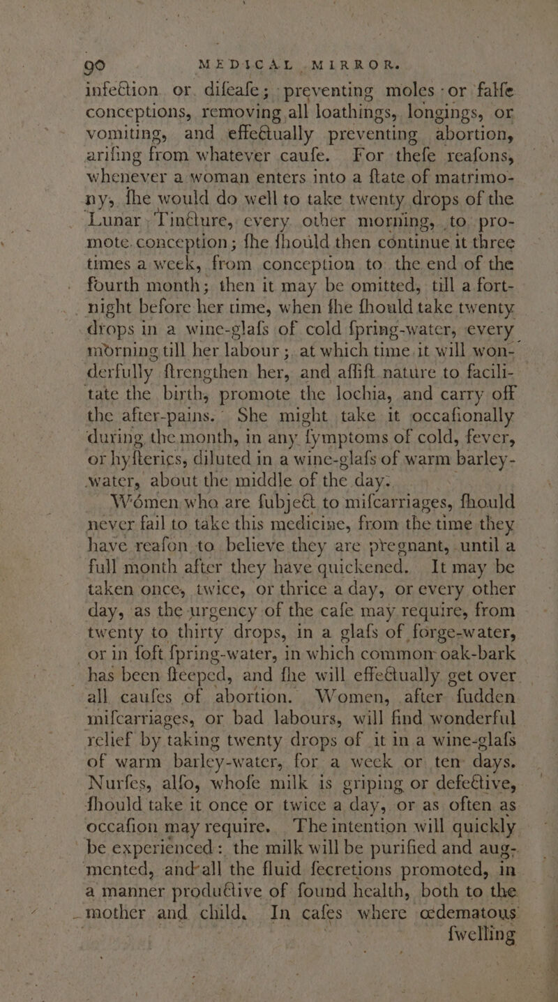 infection. or. difeafe; preventing moles -or falle conceptions, removing all loathings, longings, or vomiting, and effeétually preventing abortion, arifing from whatever caufe. For thefe reafons, whenever a woman enters into a {tate of matrimo- ny; fhe would do well to take twenty drops of the ‘Lunar , T intlure, cvery other morning, to pro- mote.conception ; fhe fhould then continue it three times a week, from conception to the end of the fourth month; then it may be omitted, till a fort- night before her ume, when fhe fhould take twenty drops in a wine-glafs of cold {pring-water, every derfully ftrengthen They and affift nature to facili- tate the birth, promote the lochia, and carry off the after-pains.° She might take it occafionally during the month, in any. fymptoms of cold, fever, or hyfterics, diluted in a wine-glafs of warm barley- water, about the middle of the day; Wémen who are fubje&amp; to mifcar riages, fhould never fail to take this medicine, from the time they have reafon to believe they are pregnant, until a full month after they have quickened. It may be taken once, twice, or thrice a day, or every other day, as the urgency of the cafe may require, from twenty to thirty drops, in a glafs of forge-water, _or in foft {pring-water, in which commom oak-bark all caufes of abortion. Women, after clades mifcarriages, or bad labours, will find wonderful relief by taking twenty drops of it in a wine-glafs of warm barley-water, for a week or ten days. Nurfes, alfo, whofe milk is griping or defegtive, fhould take it once or twice a day, or as often as be experienced: the milk will be purified and aug- mented, andvall the fluid fecretions promoted, in a manner produ€tive of found health, both to the - mother and child. In cafes” where o¢dematous ne