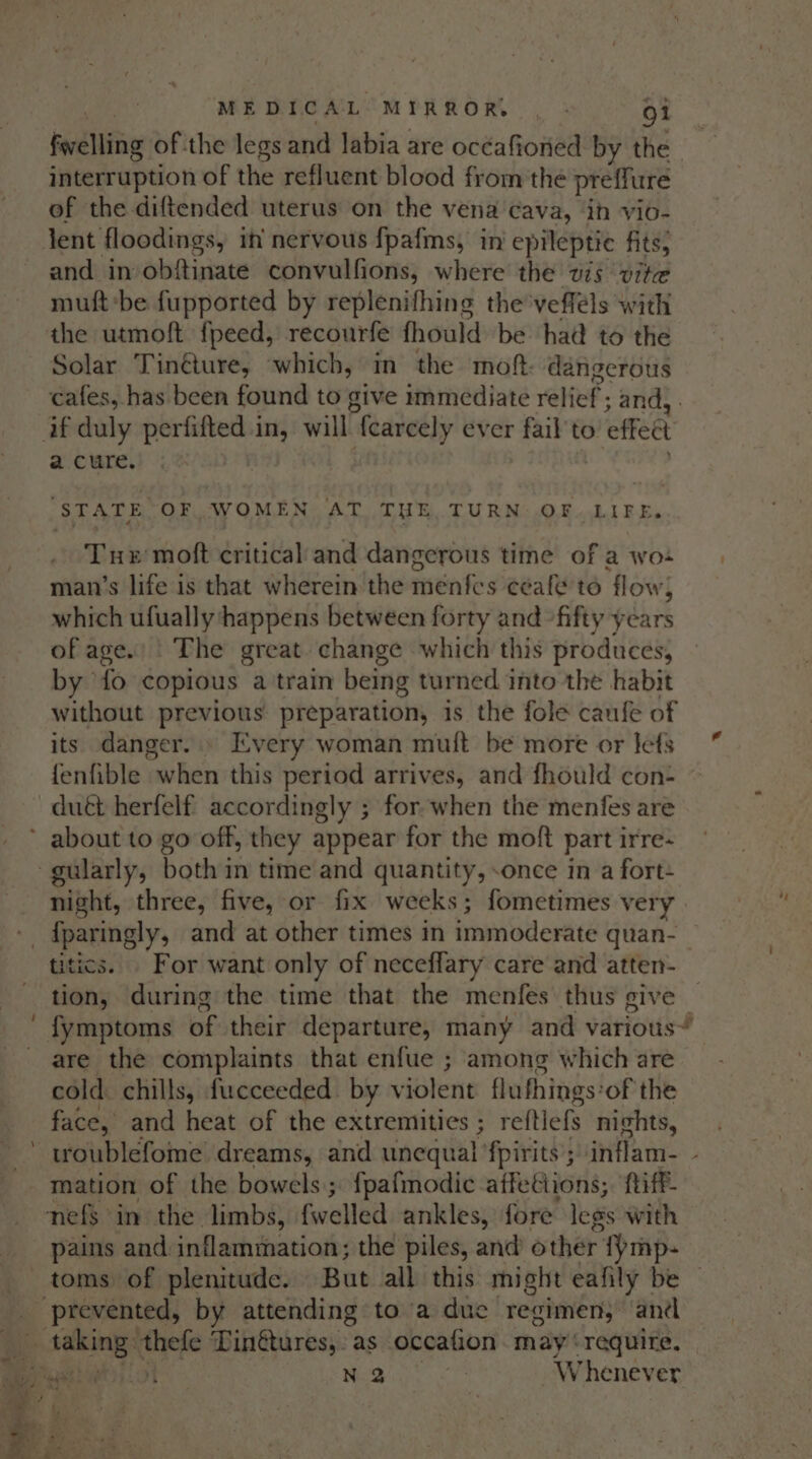 favelling of the legs and labia are océafioned by the interruption of the refluent blood from the pref ure of the diftended uterus on the vena ‘cava, in vio- and in obftinate convulfions, where the wis vite mutt ‘be fupported by replenifhing the vefféls with the utmoft fpeed, recourfe fhould be had to the Solar Tin@ure, which, in the moft. dangerous cafes, has been found to give immediate relief’: and, - a cure. STATE OF WOMEN AT THE TURN OF LIFE. Tur moft critical and dangerous time of a wo man’s life is that wherein the menfes ceale to flow, which ufually happens between forty and fifty years of age.) The great change which this produces, by fo copious a train being turned into the habit without previous preparation, is the folé canfe of its danger.» Every woman mui{t be more or lets fenfible when this period arrives, and fhould con- duét herfelf accordingly ; for when the menfes are night, three, five, or fix weeks; fometimes very ~ tics. For want only of neceffary care and atten- tion, during the time that the menfes thus give are the complaints that enfue ; among which are cold. chills, fucceeded by violent flufhings: ‘of the face, and heat of the extremities ; reftiefs nights, mation of the bowels; f{pafmodic affeétions;. ftiff- pains and inflammation; the piles, and other’ {ymp- sg