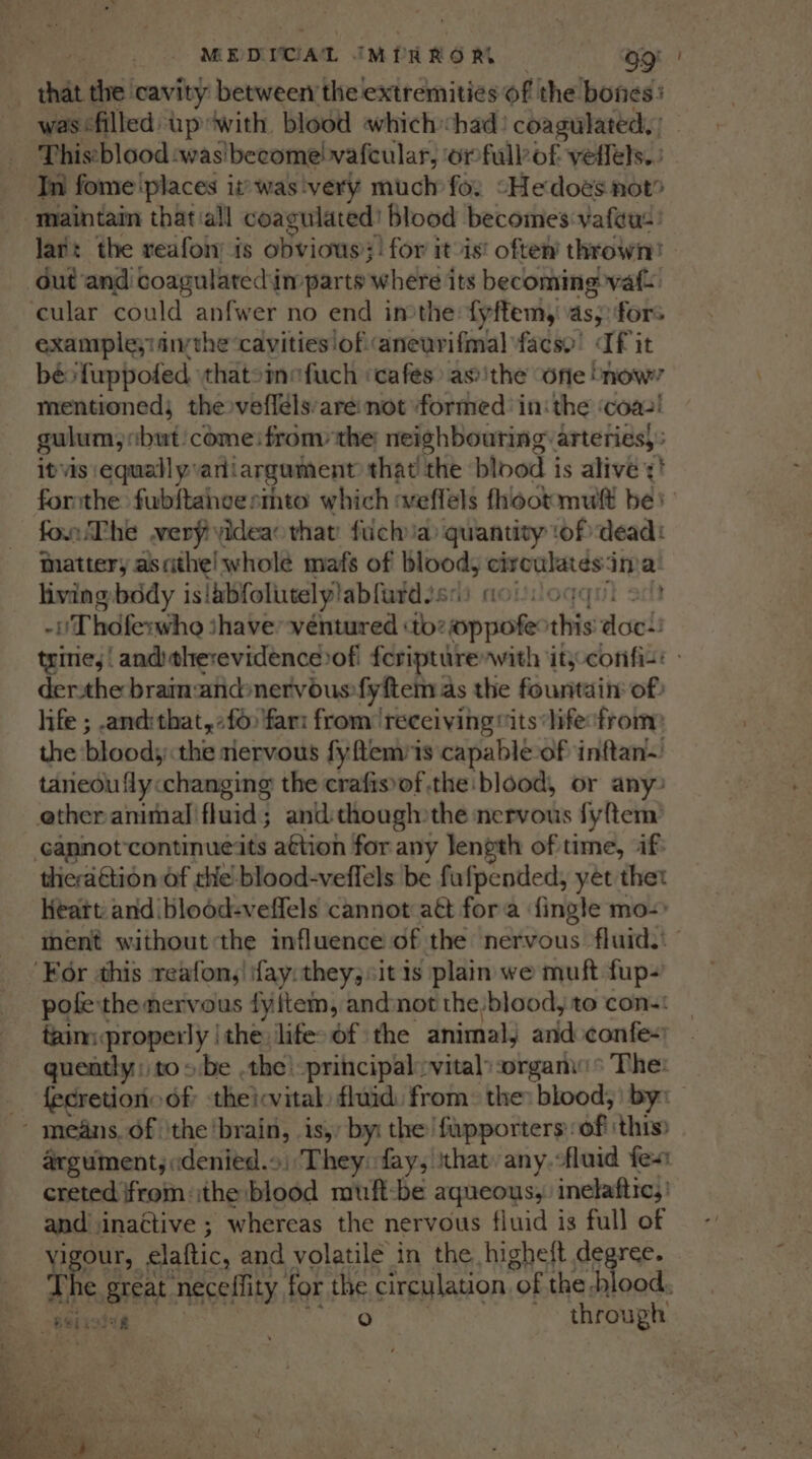 MEDICAL IMPRRORL OQ! was filled upwith blood which chad: coagulated, ca Thiscblood:was'become! vafeular, orfullof vetlels.. lart the reafoin is obvious?! for it ist oftew thrown? dut and coagulatedim parts where its becoming vat. ‘cular could anfwer no end inthe {yftem,| As: fors example;iiivthe cavities of aneurifmal facsy’ If it béo'fuppofed thatoinefuch ‘cafes as ithe “one !how? mentioned; thevefléls:are not formed inthe ‘coaz! gulum;obut come:fromy the: neighbouring arteries, itvis equallyvari argument that the blood is alive ¢! forthe fubftaheesmto which :weffels fhoot mult be} fon The wery yideao that fuck ia) quantity ‘of dead: nattery ascithe! whole mafs of blood, nace cr ina living bddy is|bbfolutel ylabfurd.s: i moun -Thdferwhe ihave ventured ‘to: sob ee his dot tyine, | and therevidencerofi feripturenwith ity-confis: - derthe braimandnervous-fyftem as the fountain of) life ; and:that,2f6 fari from ‘receiving “its life sfrom the bloods: the riervous fyftemiis capable of inftan~ taneou fly changing the crafis\of the: blood, or any: ether animal fluid; and though the nervous fyftem: cannot’continueits aétion for any length of time, if: thieraGtion of the blood-veffels be fufpended, yet thet Keatt and blood-veffels cannot att fora fingle mo-) ment without the influence of the nervous fluid. ‘For ahis reafon,! fay: they; sit is plain we muft fup- pote the nervous fyftem, andnot the:blood, to con-: tainiproperly | the: lifes of the animal, and confe- quently: to 5 be .the! -principal:vitaly organs The: fecretion of theicvital: fluid: from: the: blood; by: argument, «denied.» / They: fay; that: any.-fluid fes creted ifrom ithe bodd muft-be aqueous, inelaftics and: inactive ; whereas the nervous fluid is full of vigour, elaftic, and volatile in the higheft degree. a} € great neceffity for the circulation “of the -hlood, bStistee a) through