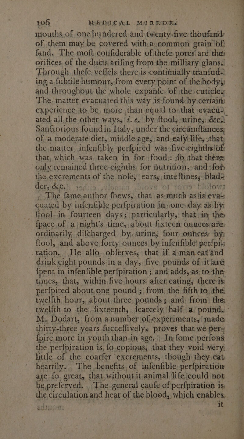 mouths. of one hundered and twenty-five thoufand: of them may be covered with:a:common grain of! fand. The moft.confiderable of thefe pores’ aré' the: orifices of the duéts arifing from the milliary’ glans: Through, thefe. veflels there i is contifually: tranfud-' ing a fubtile humour, from every point of the bodyy and throughout the whole expanfe: of :the cuticles The. matter. ev acuated this way is found-by certain: Sanétorious foundin Italy, under the circumftances; of a moderate diet, middle ages | and.eafy life, that, the matter, infenfibly perfpired was: five-eighths|of: that, which was taken in for food): fo that there: only, remained three- eighths for nutrition, andsfor the,excrements of the. Noles { cars retin blad2 der, &amp;e. eee ar olows ead by infenfible perfpiration in, one: day: aby: {pace of a jnight’s.time, about-fixteen ounces:arey ordinarily, difcharged by, urine; four ounces, by: ftool, and above forty ounces by:infenfible! per!p1is Bs iy He alfo..obferves, that if aman eat‘and {pent in infenfible perfpiration ;, and adds, as: to the times, that, within, five hours: after eating, therets perfpired about, one pound ; from. the fifth to. the twelfth hour, about three pounds ;.and. from. the; twelfth to the. fixteenth, {carcely, half a/ pound. thirty,three years fuccetlivelyss proves that wé per= {pire more in youth than-in age, | In fome_ perfons the perfpiration is, fo. copious, that they void very little of the coarfer ‘excrements, though: they. dat heartily. The benefits, of infenfible. perfpiration aye fo, great, that, without it animal lifeicould not be preferved. The. general caufe of perfpiration is it ody at Cahee td oe E