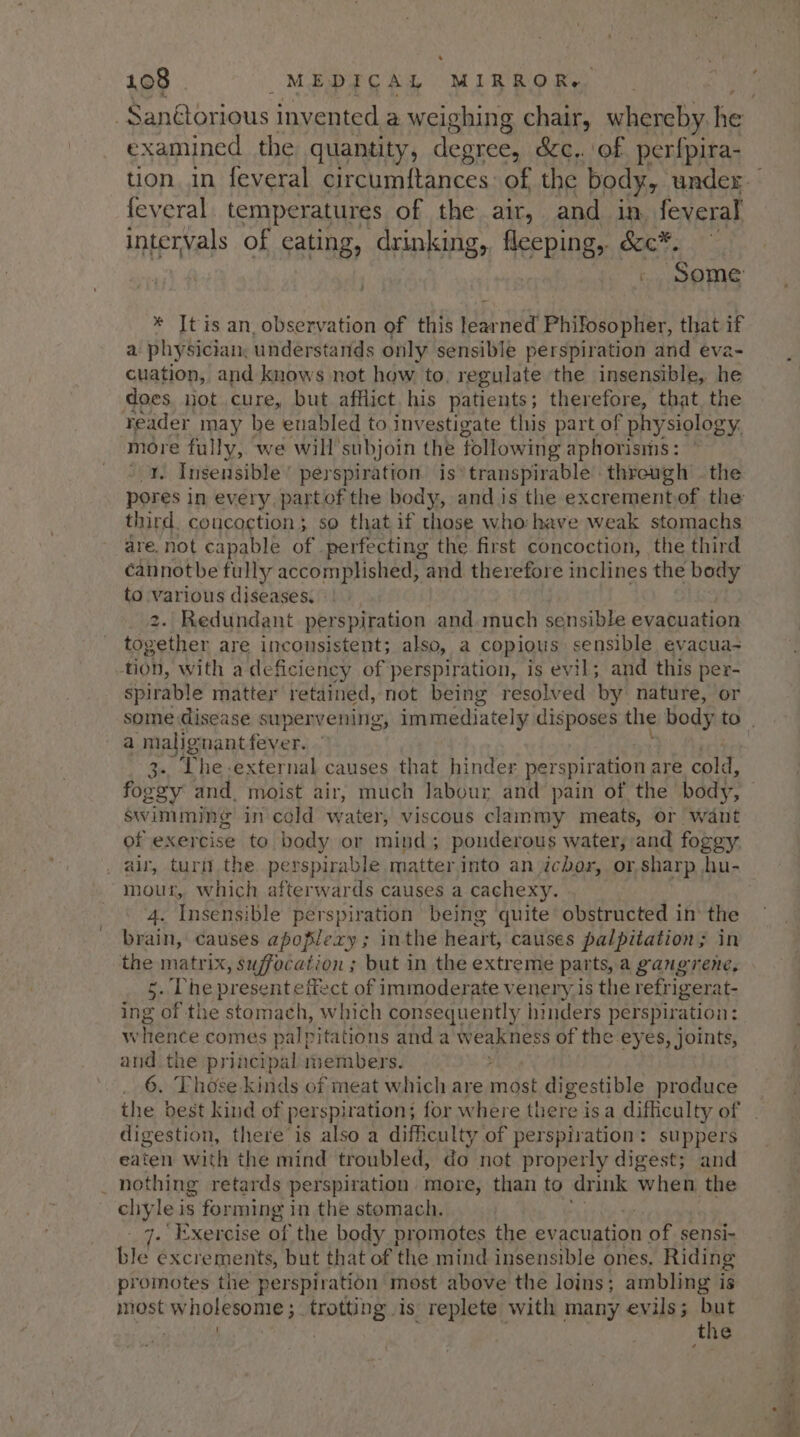 . 108 MEDICAL MIRROR, examined the quantity, degree, &amp;c.. of perfpira- feveral temperatures of the air, and in, feveral intervals of eating, drinking, fleeping, &amp;c*. _ Some * It is an, observation of this learned Philosopher, that if a physician, understands only ‘sensible perspiration and eva cuation, and knows not how to, regulate the insensible, he does not cure, but afflict. his patients; therefore, that, the reader may he enabled to investigate this part of physiology. more fully, we will’ subjoin the following aphorisms : Insensible’ perspiration is’ transpirable threugh | the third, concoction; so that if those who: have weak stomachs dre, not capable of perfecting the first concoction, the third cannotbe fully accomplished, and therefore inclines the body to en diseases. » Redundant perspiration and much sensible evacuation itecthns are inconsistent; also, a copious sensible evacua- tion, with a deficiency of perspiration, is evil; and this per- spirable matter retained, not being resolved by nature, or a ‘malignant feyer. 3-. Lhe external causes that hinder perspiration are cold, foggy and, moist air, much labour and pain of the body, swimming in cold water, viscous clammy meats, or waut of exercise to body or mind; ponderous water, and foggy . air, turft the. perspirable matter Into an icbor, or sharp hu- mour, which afterwards causes a cachexy. 4. Insensible perspiration being quite obstructed in the brain, causes apoplexy; inthe heart, causes palpitation; in the matrix, suffocation ; but in the extreme parts, a gangrene, 5. Che present effe ct of immoderate venery is the refrigerat- ing of the stomach, which consequently hinders perspiration: wlhtence comes palpitations and a weakness of the ey es, Joints, bi the principal members. 6. Those-kinds of meat which are most digestible produce the best kind of perspiration; for where there isa difficulty of digestion, there is also a difficulty of perspiration: suppers eaten with the mind troubled, do not properly digest; and _ nothing retards perspiration more, than to drink when the HY, le is forming in the stomach. . Exercise of the body promotes the evacuation nor sensi- ble excrements, but that of the mind insensible ones. Riding promotes the perspiration most above the loins; ambling is most wholesome; trotting is replete with many evils; ye: the ies