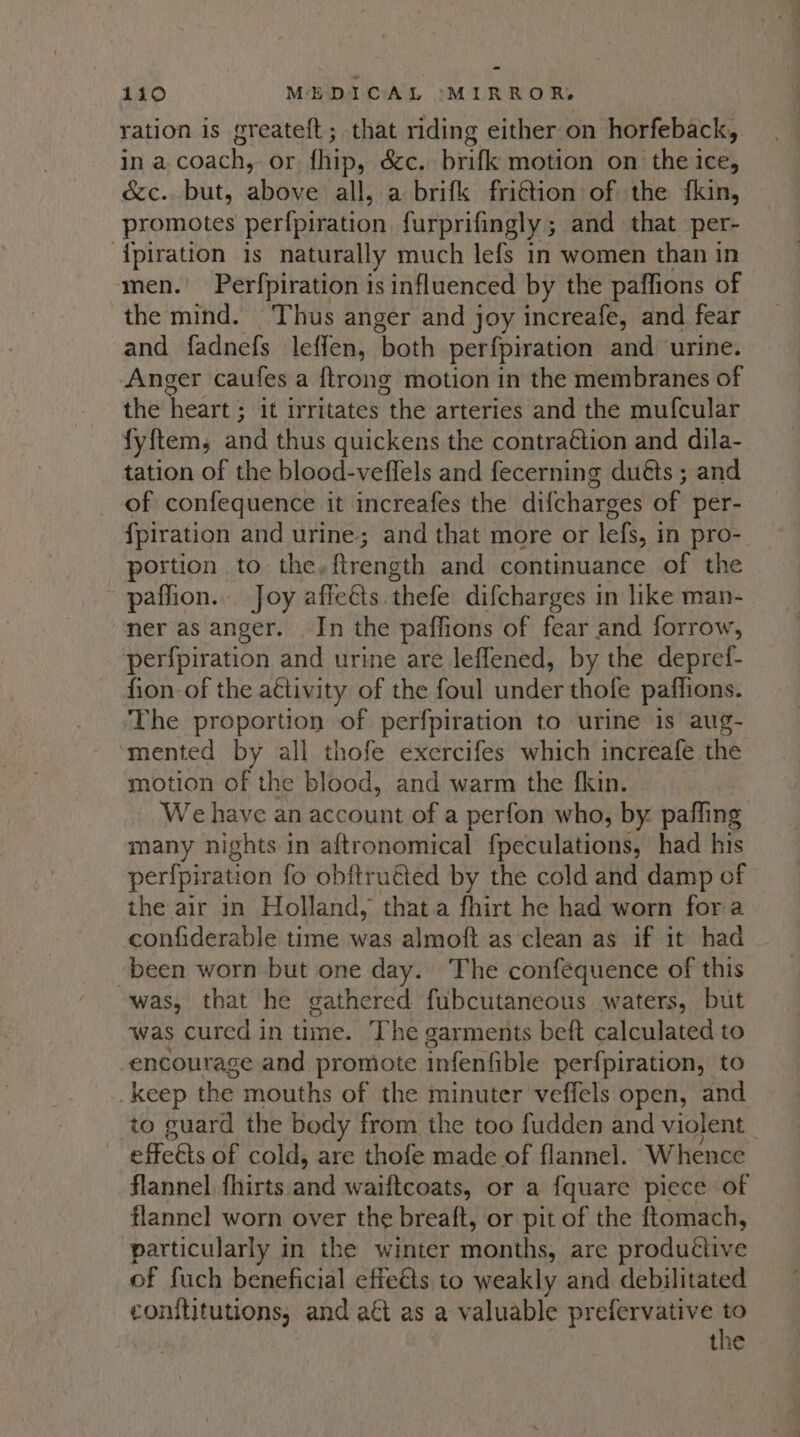 ration is greateft; that riding either on horfeback, in a coach, or fhip, dc. brifk motion on the ice, &amp;c. but, above all, a brifk fri€tion of the {kin, promotes perfpiration furprifingly ; and that per- ‘{piration is naturally much lefs in women than in men. Per{piration i is influenced by the paffions of the mind. Thus anger and joy increafe, and fear and fadnefs leffen, bath perfpiration and urine. Anger caufes a {trong motion in the membranes of the heart’? it irritates ee arteries and the muf{cular fyftem, and thus quickens the contraction and dila- tation of the blood-vefflels and fecerning duéts ; and of confequence it increafes the difcharges of per- {piration and urine; and that more or lefs, in pro- portion to the,ftrength and continuance of the paflion.. Joy affects. thefe difcharges in like man- ner as anger. In the paffions of fear and forrow, perfpiration and urine are leflened, by the depref- fion-of the attivity of the foul under thofe paffions. The proportion of perfpiration to urine is aug- ‘mented by all thofe exercifes which increafe the motion of the blood, and warm the fkin. We have an account of a perfon who, by paffing many nights in aftronomical fpeculations, had his perfpiration fo obftruéted by the cold and damp of the air in Holland, thata fhirt he had worn fora confiderable time was almoft as clean as if it had -been worn but one day. The confequence of this was, that he gathered fubcutaneous waters, but ‘was cured in time. The garments beft calculated to encourage and promote infenfible per{piration, to keep the mouths of the minuter veffels open, and to guard the body from the too fudden and violent | effeéts of cold, are thofe made of flannel. Whence flannel fhirts and waiftcoats, or a fquare piece of flannel worn over the breaft, or pit of the ftomach, particularly in the winter months, are produétive of fuch beneficial effeéts to weakly and debilitated conftitutions, and at as a valuable aba ieee