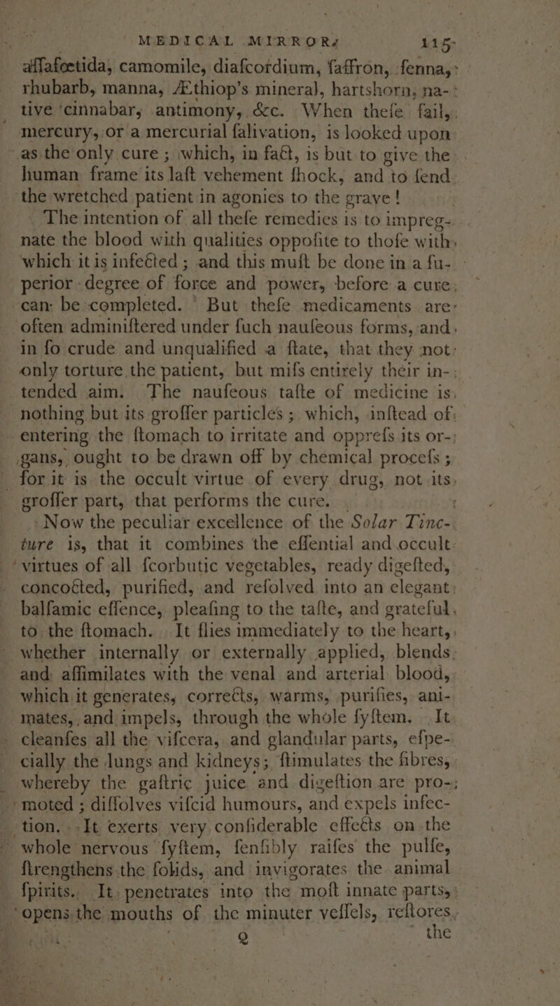 mercury, or a mercurial falivation, is looked upon the wretched patient in agonies to the graye ! nate the blood with qualities oppofite to thofe with which it is infected ; and this muft be done in a fu- « .gans, ought to be drawn off by chemical procefs ; eroffer part, that performs the cure. ‘virtues of all fcorbutic vegetables, ready digefted, and: affimilates with the venal and arterial blood, which it generates, corrects, warms, purifies, ani- mates,,and impels, through the whole fyftem. It cleanfes all the vifcera, and glandular parts, efpe- cially the lungs and kidneys; ftimulates the fibres, - moted ; diffolves vifcid humours, and expels infec- tion. ..It exerts very confiderable effects on the - whole nervous fyftem, fenfibly raifes the pulfe, {lrengthens the folids, and invigorates the animal Lx Q ~ the