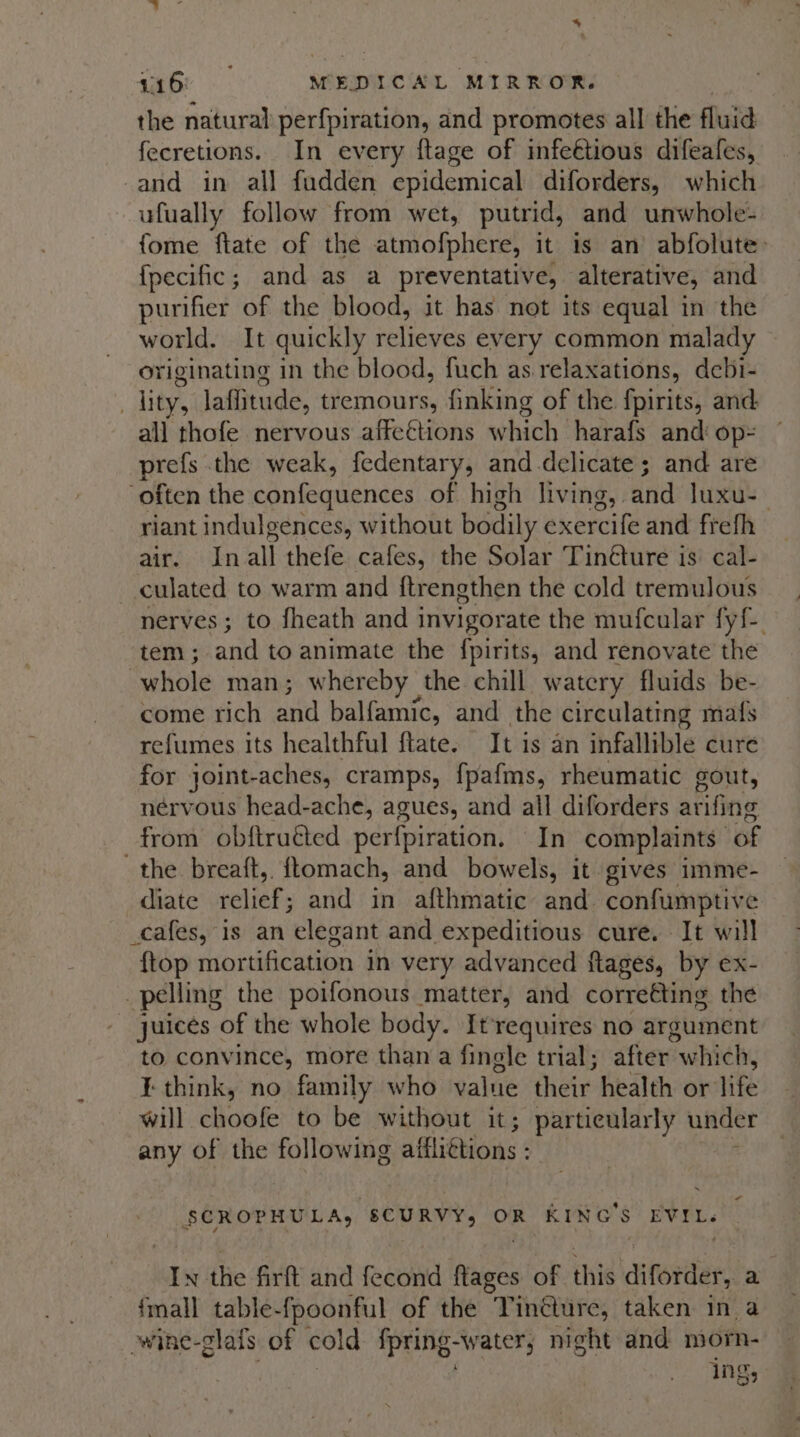 the natural perfpiration, and promotes all the fluid fecretions. In every ftage of infeétious difeafes, -and in all fudden epidemical diforders, which ufually follow from wet, putrid, and unwhole- fome flate of the atmofphere, it is an abfolute: {pecific; and as a preventative, alterative, and purifier of the blood, it has not its equal in the world. It quickly relieves every common malady originating in the blood, fuch as. relaxations, debi- . lity, laffitude, tremours, finking of the fpirits, and all thofe nervous affections which harafs and op= prefs the weak, fedentary, and-delicate; and are often the caniequendes of high living, and luxu-- riant indulgences, without bodily exercife and frefh air. Inall thefe cafes, the Solar Tinéture is cal- culated to warm and ftrengthen the cold tremulous nerves; to fheath and invigorate the mufcular fy{ tem ; and to animate the {pirits, and renovate the whole man; whereby the chill watery fluids be- come rich and balfamic, and the circulating mafs refumes its healthful ftate. It is an infallible cure for joint-aches, cramps, fpafms, rheumatic gout, nérvous head-ache, agues, and all diforders arifing _from obftructed perfpiration. In complaints of the breaft,. ftomach, and bowels, it. gives imme- diate relief; and in afthmatic and confumptive _cafes, is an elegant and expeditious cure. It will {top mortification in very advanced ftages, by ex- _pelling the poifonous matter, and correéting the juices of the whole body. Itrequires no argument to convince, more than a fingle trial; after: which, ¥ think, no family who value their health or life will choot to be without it; particularly under any of the following affliétions - SCROPHULA, SCURVY, OR KING'S EVIL. In the firft and fecond ftages of this diforder, a {mall table-fpoonful of the Tinéture, taken in a owine-glafs of cold fpring-water, night and morn- ing,