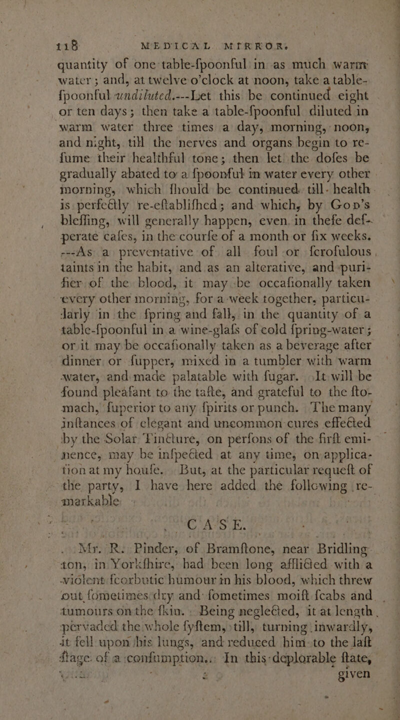 quantity of one table-fpoonful in as much warner water; and, at twelve o’clock at noon, take a table- fpoonful nitidibutedd ---Iuet this be continued eight or ten days; then take a table-fpoonful diluted in warm water three times a day, morning, noon, and night, till the nerves and organs begin to re- fume their healthful tone; then let the dofes be | gradually abated to a {poonful in water every other | morning, which fhould be continued. till. health. is perfeétly re-cflablifhed; and which, by Gon’s bleffing, will generally happen, even. in thefe def-. perate cafes, in the courfe of a month or fix weeks. ---As a preventative of all foul or ferofulous, taints in the habit, and as an alterative, and -puri- her of the blood, it maybe occafionally taken every other morning, for a week together, particu- darly in the {pring aind fall, in the quantity of a table-fpoonful in.a wine-glafs of cold {pring-water ; or it may be occafionally taken as a beverage after dinner or fupper, mixed in a tumbler with warm water, and made palatable with fugar. It will be found pleafant to Bus tafte, and grateful to the fto- mach, fupertor to any fpirits or punch. The many initaticas of elegant and uncommon cures effetted by the Solar Fintture, on perfons of the firft emi- -nence, may be infpecied at any time, on applica- tionat my houfe. But, at the particular requeft of the party, I have here added the folicsang re- markable 3 CASE. his aR Pinder, of Bramftone, near Scakeis ton, in Yorkfhire, had been long afflided with a _widlent fcorbutic humour tn his hier: which threw out fometimes dry and: fometimes moift {cabs and | tumours onthe fkin. . Being neglecied, it at length , pervaded the whole fyftem, till, turning inwardly, _ dt fell upon ihis lungs, and soithed him: to the laft Stage. of a confumption..;: In this-deplorable fate, e tate WJ Sy 2 given .